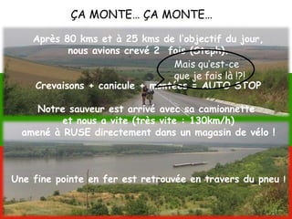 ÇA MONTE… ÇA MONTE…
Après 80 kms et à 25 kms de l’objectif du jour,
nous avions crevé 2 fois (Steph).
Crevaisons + canicule + montées = AUTO STOP
Notre sauveur est arrivé avec sa camionnette
et nous a vite (très vite : 130km/h)
amené à RUSE directement dans un magasin de vélo !
Une fine pointe en fer est retrouvée en travers du pneu !
Mais qu’est-ce
que je fais là !?!
 