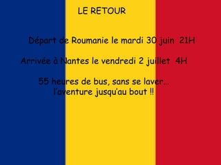 LE RETOUR
Départ de Roumanie le mardi 30 juin 21H
Arrivée à Nantes le vendredi 2 juillet 4H
55 heures de bus, sans se laver…
l’aventure jusqu’au bout !!
 