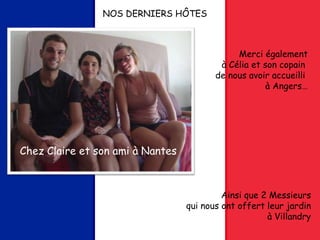 NOS DERNIERS HÔTES
Chez Claire et son ami à Nantes
Merci également
à Célia et son copain
de nous avoir accueilli
à Angers…
Ainsi que 2 Messieurs
qui nous ont offert leur jardin
à Villandry
 