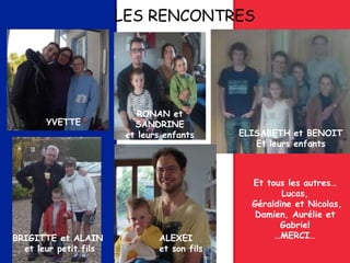 LES RENCONTRES
YVETTE
BRIGITTE et ALAIN
et leur petit fils
RONAN et
SANDRINE
et leurs enfants ELISABETH et BENOIT
Et leurs enfants
ALEXEI
et son fils
Et tous les autres…
Lucas,
Géraldine et Nicolas,
Damien, Aurélie et
Gabriel
…MERCI…
 
