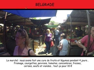 BELGRADE
Le marché : nous avons fait une cure de fruits et légumes pendant 4 jours…
Fromage, courgettes, poivrons, tomates, concombres, fraises,
cerises, oeufs et viandes… tout ça pour 10 €
 