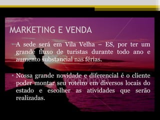 MARKETING E VENDA
• A sede será em Vila Velha – ES, por ter um
  grande fluxo de turistas durante todo ano e
  aumento substancial nas férias.

• Nossa grande novidade e diferencial é o cliente
  poder montar seu roteiro em diversos locais do
  estado e escolher as atividades que serão
  realizadas.
 