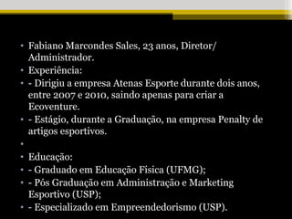 • Fabiano Marcondes Sales, 23 anos, Diretor/
  Administrador.
• Experiência:
• - Dirigiu a empresa Atenas Esporte durante dois anos,
  entre 2007 e 2010, saindo apenas para criar a
  Ecoventure.
• - Estágio, durante a Graduação, na empresa Penalty de
  artigos esportivos.
•
• Educação:
• - Graduado em Educação Física (UFMG);
• - Pós Graduação em Administração e Marketing
  Esportivo (USP);
• - Especializado em Empreendedorismo (USP).
 