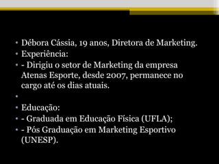 • Débora Cássia, 19 anos, Diretora de Marketing.
• Experiência:
• - Dirigiu o setor de Marketing da empresa
  Atenas Esporte, desde 2007, permanece no
  cargo até os dias atuais.
•
• Educação:
• - Graduada em Educação Física (UFLA);
• - Pós Graduação em Marketing Esportivo
  (UNESP).
 