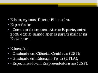 • Edson, 25 anos, Diretor Financeiro.
• Experiência:
• - Contador da empresa Atenas Esporte, entre
  2006 e 2010, saindo apenas para trabalhar na
  Ecoventure.

•   Educação:
•   - Graduado em Ciências Contábeis (USP);
•   - Graduado em Educação Física (UFLA);
•   - Especializado em Empreendedorismo (USP).
 