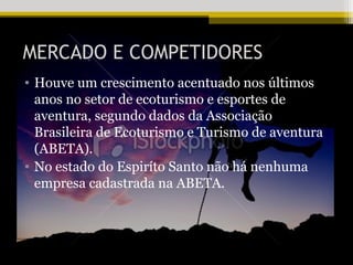 MERCADO E COMPETIDORES
• Houve um crescimento acentuado nos últimos
  anos no setor de ecoturismo e esportes de
  aventura, segundo dados da Associação
  Brasileira de Ecoturismo e Turismo de aventura
  (ABETA).
• No estado do Espiríto Santo não há nenhuma
  empresa cadastrada na ABETA.
 