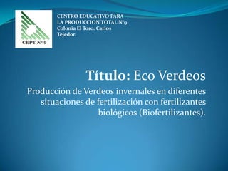 CENTRO EDUCATIVO PARA
        LA PRODUCCION TOTAL N°9
        Colonia El Toro. Carlos
        Tejedor.




                 Título: Eco Verdeos
Producción de Verdeos invernales en diferentes
   situaciones de fertilización con fertilizantes
                  biológicos (Biofertilizantes).
 