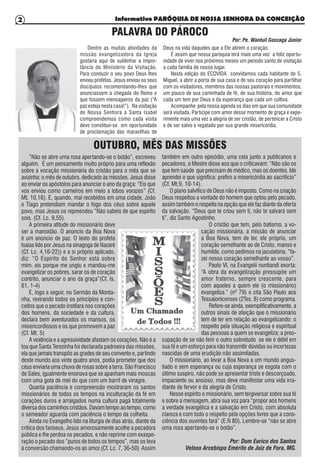 Informativo PARÓQUIA DE NOSSA SENHORA DA CONCEIÇÃO2
PALAVRA DO PÁROCO
Por: Pe. Wantuil Gonzaga Júnior
Dentre as muitas atividades da
missão evangelizadora da Igreja
gostaria aqui de sublinhar a impor-
tância do Ministério da Visitação.
Para conduzir o seu povo Deus lhes
enviou profetas. Jesus enviou os seus
discípulos recomendando-lhes que
anunciassem a chegada do Reino e
que fossem mensageiros da paz (“A
paz esteja nesta casa!”). Na visitação
de Nossa Senhora à Santa Isabel
compreendemos como cada visita
deve constituir-se em oportunidade
de proclamação das maravilhas de
Deus na vida daqueles que a Ele abrem o coração.
É assim que nossa paróquia terá mais uma vez a feliz oportu-
nidade de viver nos próximos meses um período santo de visitação
a cada família de nosso lugar.
Nesta edição do ECOVIDA convidamos cada habitante de S.
Miguel, a abrir a porta de sua casa e de seu coração para partilhar
com os visitadores, membros das nossas pastorais e movimentos,
um pouco de sua caminhada de fé, de sua história, do amor que
cada um tem por Deus e da esperança que cada um cultiva.
Acompanhe pela nossa agenda os dias em que sua comunidade
será visitada. Participe com amor desse momento de graça e expe-
rimente mais uma vez a alegria de ser cristão, de pertencer a Cristo
e de ser salvo e regatado por sua grande misericórdia.
“Não se abre uma rosa apertando-se o botão”, escreveu
alguém. É um pensamento muito próprio para uma reflexão
sobre a vocação missionária do cristão para o mês que se
avizinha: o mês de outubro, dedicado às missões. Jesus disse
ao enviar os apóstolos para anunciar o ano da graça: “Eis que
vos enviou como carneiros em meio a lobos vorazes” (Cf.
Mt. 10,16). E, quando, mal recebidos em uma cidade, João
e Tiago pretendiam mandar o fogo dos céus sobre aquele
povo, mas Jesus os repreendeu “Não sabeis de que espírito
sois. (Cf. Lc. 9,55).
A primeira atitude do missionário deve
ser a mansidão. O anúncio da Boa Nova
é um anúncio de paz. O texto do profeta
Isaias lido por Jesus na sinagoga de Nazaré
(Cf. Lc. 4,16-22)) e a si próprio aplicado,
diz: “O Espírito do Senhor está sobre
mim, eis porque me ungiu e mandou-me
evangelizar os pobres, sarar os de coração
contrito, anunciar o ano da graça”(Cf. Is.
61, 1-4)
E, logo a seguir, no Sermão da Monta-
nha, revirando todos os princípios e con-
ceitos que o pecado instilara nos corações
dos homens, da sociedade e da cultura,
declara bem aventurados os mansos, os
misericordiosos e os que promovem a paz
(Cf. Mt. 5)
A violência e a agressividade afastam os corações. Não é a
toa que Santa Terezinha foi declarada padroeira das missões,
ela que jamais transpôs as grades de seu convento e, partindo
deste mundo aos vinte quatro anos, podia prometer que dos
céus enviaria uma chuva de rosas sobre a terra. São Francisco
de Sales, igualmente ensinava que se apanham mais moscas
com uma gota de mel do que com um barril de vinagre.
Quanta paciência e compreensão mostraram os santos
missionários de todos os tempos na inculturação da fé em
corações duros e arraigados numa cultura pagã totalmente
diversa dos caminhos cristãos. Davam tempo ao tempo, como
o semeador aguarda com paciência o tempo da colheita.
Ainda no Evangelho lido na liturgia de dias atrás, diante da
crítica dos fariseus, Jesus amorosamente acolhe a pecadora
pública e lhe perdoa os pecados, e não reprime com exaspe-
ração o pecado dos “puros de todos os tempos”, mas os leva
à conversão chamando-os ao amor.(Cf. Lc. 7, 36-50) Assim
também em outro episódio, uma ceia junto a publicanos e
pecadores, o Mestre disse aos que o criticavam: “Não são os
que tem saúde que precisam de médico, mas os doentes. Ide
aprendei o que significa: prefiro a misericórdia ao sacrifício”
(Cf. Mt.9, 10-14).
O plano salvífico de Deus não é imposto. Como na criação
Deus respeitou a vontade do homem que optou pelo pecado,
assim também o respeita na opção que ele faz diante da oferta
da salvação. “Deus que te criou sem ti, não te salvará sem
ti”, diz Santo Agostinho.
O cristão que tem, pelo batismo, a vo-
cação missionária, a missão de anunciar
a Boa Nova, tem de ter, ele próprio, um
coração semelhante ao de Cristo, manso e
humilde, como pedimos na jaculatória, “fa-
zei nosso coração semelhante ao vosso”.
Paulo VI, na Evangelii nuntiandi exorta:
“A obra da evangelização pressupõe um
amor fraterno, sempre crescente, para
com aqueles a quem ele (o missionário)
evangeliza.” (nº 79) e cita São Paulo aos
Tessalonicenses (2Tes. 8) como programa.
Refere-se ainda, exemplificativamente, a
outros sinais de afeição que o missionário
tem de ter em relação ao evangelizando: o
respeito pela situação religiosa e espiritual
das pessoas a quem se evangeliza; a preo-
cupação de se não ferir o outro sobretudo se ele é débil em
sua fé e um esforço para não transmitir dúvidas ou incertezas
nascidas de uma erudição não assimiladas.
O missionário, ao levar a Boa Nova a um mundo angus-
tiado e sem esperança ou cuja esperança se esgota com o
último suspiro, não pode se apresentar triste e descorçoado,
impaciente ou ansioso, mas deve manifestar uma vida irra-
diante de fervor e da alegria de Cristo.
Nesse espírito o missionário, sem tergiversar sobre sua fé
e sobre a mensagem, abra sua voz para “propor aos homens
a verdade evangélica e a salvação em Cristo, com absoluta
clareza e com todo o respeito pela opções livres que a cons-
ciência dos ouvintes fará” (E.N 80). Lembre-se “não se abre
uma rosa apertando-se o botão”.
Por: Dom Eurico dos Santos
Veloso Arcebispo Emérito de Juiz de Fora, MG.
OUTUBRO, MÊS DAS MISSÕES
 