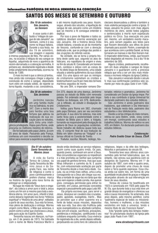 Informativo PARÓQUIA DE NOSSA SENHORA DA CONCEIÇÃO 3
Dia 19 de setembro:
São Januário,
ou Gennaro
A esse santo é atri-
buído o "milagre do san-
gue de são Januário", ou
Gennaro, como é o seu
nome na língua italiana.
Durante a sua festa, no
dia 19 de setembro,
sua imagem é exposta
à imensa população de fiéis. Por várias ve-
zes, na ocasião a relíquia do seu sangue se
liquefaz, adquirindo de novo a aparência de
recém-derramado e a coloração vermelha. A
primeira vez, devidamente registrada e desde
então amplamente documentada, ocorreu na
festa de 1389.
O mais incrível é que a ciência já tentou,
mas ainda não conseguiu chegar a alguma
conclusão de como o sangue, depositado
num vidro em estado sólido, de repente se
torna líquido, mudando a cor, consistência,
e até mesmo duplicando seu peso. Assim,
segue, através dos séculos, a liquefação do
sangue de são Januário como um mistério
que só mesmo a fé consegue entender e
explicar.
Por isso o povo de Nápoles e todos os
católicos devotam enorme veneração por
são Januário. Até a história dessa linda
cidade italiana, cravada ao pé da montanha
do Vesúvio, confunde-se com a devoção
dedicada a ele, que os protege das pestes e
das erupções do referido vulcão.
Na verdade, ela se torna a própria his-
tória deste santo que, segundo os atos do
Vaticano, era napolitano de origem e viveu
no fim do século III. Considerado um homem
bom, caridoso e zeloso com as coisas da
fé, foi eleito bispo de Benevento, uma cidade
situada a setenta quilômetros da sua cidade
natal. Era uma época em que os inimigos
do cristianismo submetiam os cristãos a
testemunharem sua fé por meio dos terríveis
martírios seguidos de morte.
No ano 304, o imperador romano Dio-
cleciano desencadeou a última e também a
mais violenta perseguição contra a Igreja. O
bispo Januário foi preso com mais alguns
membros do clero, sendo todos julgados
e sentenciados à morte num espetáculo
público no Circo. Sua execução era para
ser, mesmo, um verdadeiro evento maca-
bro, pois seriam jogados aos leões para
que fossem devorados aos olhos do povo
chamado para assistir. Porém, a exemplo do
que aconteceu com o profeta Daniel, as feras
tornaram-se mansas e não lhes fizeram mal.
O imperador determinou, então, que fossem
todos degolados ali mesmo. Era o dia 19 de
setembro de 305.
Alguns cristãos, piedosamente, recolhe-
ram em duas ampolas o sangue do bispo
Januário e o guardaram como a preciosa
relíquia que viria a ser um dos mais miste-
riosos e incríveis milagres da Igreja Católica.
São Januário é venerado desde o século
V, mas sua confirmação canônica veio so-
mente por meio do papa Sixto V em 1586.
SANTOS DOS MESES DE SETEMBRO E OUTUBRO
Dia 30 de setembro:
São Jerônimo
Jerônimo nasceu
em uma família muito
rica na Dalmácia, no ano
347. Com a morte dos
pais herdou uma boa
fortuna que aplicou na
realização de sua vo-
cação para os estudos,
pois tinha uma inteli-
gência privilegiada. Viajou para Roma, onde
procurou os melhores mestres de retórica.
Ele foi batizado pelo papa Libério, já com
25 anos de idade. Passando pela França,
conheceu um com monastério e decidiu se
retirar para vivenciar a experiência espiritual.
Em 375, depois de uma doença, Jerônimo
passou ao estudo da Bíblia com renovada
paixão. Foi ordenado sacerdote pelo bispo
Paulino na Antioquia, em 379, dedicando-
-se à reflexão, ao estudo e divulgação do
Cristianismo.
Voltou para Roma em 382, chamado
pelo papa Dâmaso, para ser seu secretário
particular. A sua obra foi extensa, mas este
santo ficou para a posterioridade como o
tradutor da Bíblia para o latim, a Vulgata,
tornando-se responsável pela divulgação da
palavra de Deus às populações ocidentais.
Neste trabalho ele dedicou quase toda sua
vida. O conjunto final de sua tradução da
Bíblia em latim chamou-se "Vulgata" e se
tornou oficial no Concílo de Trento.
Tradutor, escritor, filósofo, teólogo, his-
toriador, retórico e gramático, Jerônimo foi
considerado um Doutor da Igreja ímpar. Por
todo o seu contributo à Igreja Universal foi
declarado padroeiro dos estudos bíblicos.
São Jerônimo é ainda padroeiro dos
tradutores, que celebram o Dia Internacio-
nal da Tradução nesta data, padroeiro dos
estudantes e dos bibliotecários.
Devido a certas intrigas do meio romano,
retirou-se para Belém, onde, viveu como
um monge, continuando seus estudos e
trabalhos bíblicos. Morreu de velhice no ano
420, em Belém. Foi declarado padroeiro dos
estudos bíblicos.
Colaboração:
Padre Evaldo César de Souza, CSsR
Dia 01 de outubro:
Santa Teresinha do
Menino Jesus
A vida da Santa
Teresa de Lisieux, ou
Santa Teresinha do Me-
nino Jesus e da Sa-
grada Face, seu nome
de religiosa e como o
povo carinhosamente a
prefere chamar, marca
na história da Igreja uma nova forma de
entregar-se à religiosidade.
No lugar do medo do "Deus duro e vinga-
dor", ela coloca o amor puro e total a Jesus
como um fim em si mesmo para toda a exis-
tência eterna. Um amor puro, infantil e total,
como deixaria registrado nos livros "Infância
espiritual" e "História de uma alma", editados
a partir de seus escritos. Sua vida foi breve,
mas plena de dedicação e entrega. Morreu
virgem como Maria, a Mãe que venerava, e
jovem como o amor que vivenciava a Jesus,
pela pura ação do Espírito Santo.
Teresinha nasceu em Alençon, na Fran-
ça, em 2 de janeiro de 1873. Foi batizada
com o nome de Maria Francisca Martin e
desde então destinada ao serviço religioso,
assim como suas quatro irmãs. Os pais,
quando jovens, sonhavam em servir a Deus.
Mas circunstâncias especiais os impediram
e a mãe prometeu ao Senhor que cumpriria
seu papel de genitora terrena, mas que suas
filhas trilhariam o caminho da fé. E assim
foi, com entusiasmada aceitação por parte
de Teresinha desde a mais tenra idade. Ca-
çula, viu as irmãs mais velhas, uma a uma,
consagrando-se a Deus até chegar sua vez.
Mas a vontade de segui-las era tanta que não
quis nem esperar a idade correta. Aos quinze
anos, conseguiu permissão para entrar no
Carmelo, em Lisieux, permissão concedida
especial e pessoalmente pelo papa Leão XIII.
Ela própria escreveu que, para servir a
Jesus, desejava ser cavaleiro das cruzadas,
padre, apóstolo, evangelista, mártir... Mas
ao perceber que o amor supremo era a
fonte de todas essas missões, depositou
nele sua vida. Sua obra não frutificou pela
ação evangelizadora ou atividade caritativa,
mas sim em oração, sacrifícios, provações,
penitências e imolações, santificando o seu
cotidiano enquanto carmelita. Essa vivência
foi registrada dia a dia, sendo depois editada,
perpetuando-se como livro de cabeceira de
religiosos, leigos e da elite dos teólogos,
filósofos e pensadores do século XX.
Teresinha teve seus últimos anos con-
sumidos pela terrível tuberculose, que, no
entanto, não venceu sua paciência com os
desígnios do Supremo. Morreu em 1° de
outubro de 1897, com vinte e quatro anos,
depois de prometer uma chuva de rosas
sobre a Terra quando expirasse. Essa chu-
va ainda cai sobre nós, em forma de uma
quantidade incalculável de graças e milagres
alcançados através de sua intervenção em
favor de seus devotos.
Teresa de Lisieux foi beatificada em
1923 e canonizada em 1925 pelo papa Pio
XI. Ela, que durante toda a sua vida teve um
grande desejo de evangelizar e ofereceu sua
vida à causa missionária, foi aclamada, dois
anos depois, pelo mesmo pontífice, como
"padroeira especial de todos os missioná-
rios, homens e mulheres, e das missões
existentes em todo o universo, tendo o
mesmo título de são Francisco Xavier".
Esta "grande santa dos tempos moder-
nos" foi proclamada doutora da Igreja pelo
papa João Paulo II em 1997.
www.obradoespiritosanto.com
 