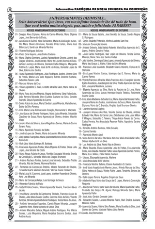 Informativo PARÓQUIA DE NOSSA SENHORA DA CONCEIÇÃO4
ANIVERSARIANTES DIZIMISTAS...
Feliz Aniversário! Que Deus, em sua infinita bondade lhe dê tudo de bom.
Que você tenha muita alegria, paz, saúde e felicidade. PARABÉNS!
NOSSOS ANIVERSARIANTES DE SETEMBRO NOSSOS ANIVERSARIANTES DE OUTUBRO
01- Douglas Alves Cipriano, Adma do Carmo Miranda, Maria Efigênia
Lopes, José Bernardo da Costa,
02 - Ana Lúcia do Carmo, Nilza Bernardino, Maria da Conceição Nunes,
Rita Maria Oliveira Brumano, Ronaldo Pinto Fontes, Maria José
Bittencourt, Sandra de Miranda Martins
03 - Vicente Rodrigues de Lima
04 - Paulo Cezar Aquino, João Carlos Caetano
05 - Maria Efigênia Germano, Jucileia Aparecida de Oliveira, Juvenil das
Graças Venâncio, José Liberato, Maria de Lourdes Barros da Silva,
Jarbas Lourenço de Oliveira, Damázio Fialho Milagres, Margarida
Antônia S. Lopes, Maria José de M. da Costa, Donizete Lopes da
Silva, Paloma dos Santos
06 - Maria Aparecida Rodrigues, João Rodrigues Justino, Vicente Lino
de Freitas, Maria Lúcia Lelis Nogueira, Arlindo Donizete Santana,
Sebastião Teixeira Lelis
07 - Marcos Adriano da Cruz
08 - Vilson Agostinho C. Silva, Lindolfo Miranda Sales, Maria Nélcia de
Oliveira
09 - Maria Rosa de Lima Miranda, Magna de Oliveira, Edna Fialho Lelis,
João Ferreira Miranda, Dora Euzebio Caetano da Silva, Geraldo
Evaristo, Cleuza Aparecida do Carmo
10-DanielAcáciodeJesus,MariaCândidaLopesMiranda,MariaGomes,
Estela da Silva Fonseca
12 - Irmã Maria Lúcia do Imaculado Coração, Mecsandra S. Machado
13 - José Lucas de Oliveira Rodrigues, Maria Luiza Miranda, Sebastião
Claudiney de Souza, Maria Aparecida de Oliveira, Antônio Maurílio
Malta
14-JandiraMariadaSilveira,JoanaMagalhãesGomes,MariadoCarmo
Saraiva Rosa,
15 - Maria Aparecida Fonseca da Matta
16 - Jandira Lopes de Oliveira, Maria de Lourdes Miranda
17-JoãoBatistaEvangelista,MariaAparecidaMoreiraOliveira,Marcelino
Assis Lelis
18 - Ruth Lina, Maria Edvirges M. Barbosa
19 - Imaculada Aparecida Freitas, Maria Efigênia de Freitas, Cibele Lelis
Lopes, José Vicente da Costa
20 - Maria Neuza Acácio de Jesus, Ronildo Eustáquio Miranda, Erenita
da Conceição C. Miranda, Maria das Graças Brumano
21 - Antônio Pacheco Fontes, Lenice Lima Miranda, Sebastião Tristão
Miranda, Rita de Oliveira, Filomena Martins
22 - Fernando da Conceição Antônio, Moacir Resende de Oliveira,
Fernanda Duarte Monteiro Resende, Vitor de Souza Felisberto
23 - Maria Lúcia M. Casimiro, José Lopes, Marielen Rezende de Oliveira,
Airto Lino Miranda
24 - Maria da Conceição Felipe, Luis Gonzaga de Souza
25 - Weverton Fabrício de Paulo
26 - Isabel Cristina Soares, Tetiana Aparecida Teixeira, Francisco Alves
Jacinto
27 - Irmã Maria Leonarda da Santíssima Trindade, Francisco Assis de
Oliveira, Júlio Maria Soares Coelho, Cosmira Alves da Silva, Vicente
Barbosa,ElimáriaAparecidaIsraelRodrigues,TerezaMariadeJesus,
28 - Antônio Venceslau Fagundes, Camila Mayer Miranda, Joaquim
Cupertino Neto, Maria Manuela de Jesus Silva
29 - Antônio Marcelino Salazar, Miguel Antônio Rodrigues, Ana Márcia
Soares, Luzia Miquelina, Maria Perpétua Socorro Santos, José
Antônio Assis
01 - Maria de Souza Batalha, José Geraldo de Souza, Sandra Regina
S. Rodrigues
02 - Carlos Eduardo P. Horácio, Mirtes Laurindo Sant’Ana
03 - Maria da Conceição Moreira
04 - Antônio Sinhoria, João Batista Roberto, Maria Eliza Aparecida de S.
Lopes, Antônio Genuino Freitas
05 - João Carlos Rodrigues, Nair Lopes de Oliveira, Tereza Gomes
Miranda, Maria Elena dos Santos Freitas
07-JuliaMartins,DomingosSalesLopes,AmandaAparecidadeOliveira,
Maria das Graças L. Fialho, Fábio da Silva Miranda
08 - Francisco José Laurindo, Elizabeth Soares Honório, Eloisa de O.
Stanciole
09 - Eva Lopes Martins Santos, Iduvirges das G. Ramos, Maria do
Carmo Ramos
10-VicenteFranciscoMiranda,MariaFranciscadeA.Evangelio,Vicente
Egídio Anastácio, João Gregório da Silva, Thalita Aparecida de Paula
Belo, Joaquina Madalena, Juciana,
11 - Efigênia Aparecida da Silva, Maria do Rosário de O. Lima, Maria
Aparecida da Silva, Lucas Henrique Inácio Teixeira, Rosimeire
Coelho Costa
12-IrmãMariaMadalenadaSantaCruz,MariaAparecidaMoreiraFialho,
JoaquinaMariadosSantos,JoséAntunesdeSouza,MariaAparecida
Cipriano, Maria da C. Brandão, Virgilato José Brumano Oliveira
13 - Leandro Marcos Eugênio
14 - Joaquim Antunes dos Reis, Vicente Gomes de Oliveira, Antônio
Estevão Félix, Maria do Carmo Lino, Zilda Gomes Lima, José Milton
P. Milagres, Sebastião C. Teixeira, Thiago Inácio Teixeira do Carmo,
Carlos Ferreira, Ana Imaculada Resende Fialho, Agostinho Saraiva
Rodrigues
15 - Benedito Antônio Barbosa, Hélio Cesário,
16 - Cosme Damião
17 - Aparecida Moreira Leal
18 - Maria Bezerra da Silva, Rita Maria de Lima, Maria Imaculada Fialho,
Sidinei Adalberto M. da Silva
19 - Luis Antônio da Silva, Pedro Rita de Oliveira
20 - Maria Eduarda, Eliana Aparecida Lelis de Freitas, Eva Aparecida
Costa,AnaClaudiaResendeFialho,MariaAparecidaGomesPereira,
Maria de A. Matias, Cátia Batista Caetano
21 - Ulisces, Elisangela Aparecida, Marlene
22 - Maria Imaculada de O. Vitorino
23 - Francisca Martins Balbino, Elisene Auxiliadora O. Santos
24 - Irmã Maria Angelúcia do Menino Jesus, Arlindo Marcos da Silva,
Glória Helena de Souza, Warley Fialho Lopes, Terezinha Simões de
Oliveira
25 - Dalila Lopes Pereira, Angelina Crispim de Deus
26 - Adalberto Papa, Maria das Graças de O. Lopes, Maria da Conceição
Nogueira
27 - Júlio César Pereira, Nadir Vieira de Oliveira, Maria Aparecida Fialho,
Custódia das Graças M. Aguiar, Rodrigo Miranda Sales, Maria
Aparecida Fialho
28 - José João, Geraldo Donizete Leles
29 - Alexandre Soares, Luciano Miranda Fialho, Mari Orídice, Luciano
Miranda Fialho
30-AparecidaSoares,ValériaSilvaTeixeira,MariaBrasílliadaSilva,José
Gomes do Carmo, Maria de Fátima Lima Pereira
31-Claudio José Bernardino
 