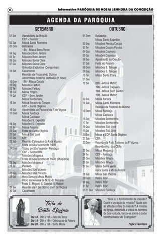 Informativo PARÓQUIA DE NOSSA SENHORA DA CONCEIÇÃO6
SETEMBRO OUTUBRO
01 Sex
02 Sab
03 Dom
04 Seg
05 Ter
06 Qua
07 Qui
09 Sab
10 Dom
11 Seg
12 Ter
13 Qua
14 Qui
15 Sex
16 Sab
17 Dom
18 Seg
19 Ter
20 Qua
21 Qui
22 Sex
23 Sab
24 Dom
25 Seg
26 Ter
27 Qua
28 Qui
29 Sex
30 Sab
Apostolado da Oração
CCP - Rosário
Missa Santa Filomena
Batizados
16h - Missa Serra Verde
Missoes Bom Jardim
Missoes Bom Jardim
Missoes Santa Clara
Missoes Santa Clara
Grito dos Excluídos (Congonhas)
Casamento
Reunião da Pastoral do Dízimo
Assembleia Roteiros Reflexão (P. Nova)
16h - Missa Cocais
Missoes Fartura
Missoes Fartura
Missa Pingos
CCP - Bom Jardim
Missa Senhorinha
Missa Buraco do Tanque
CCP - Santa Efigênia
Assembleia de Pastoral da F. de Viçosa
Missa Fundaça
Missa Capivara
Missões S. Expedito
Missões S. Expedito
Missa Rosário
Festa de Santa Efigênia
Missa São José
CPP
Reunião Catequese da F. de Viçosa
Festa de São Vicente de Paulo
Tríduo de São Vicente - Fundaça
CCP - Senhorinha
Missões Muqueca
Festa de São Vicente de Paulo (Muqueca)
Missões Muqueca
Plenário
Missões São Vicente
Missões São Vicente
Hora Santa e Missa Matriz
Início da Novena de N. S. do Rosário
Festa S. Miguel, S. Gabriel, S. Rafael
Reunião da P. do Dízimo da F. de Viçosa
Casamento
01 Dom
02 Seg
03 Ter
04 Qua
05 Qui
06 Sex
07 Sab
08 Dom
09 Seg
10 Ter
11 Qua
12 Qui
13 Sex
14 Sab
15 Dom
16 Seg
17 Ter
18 Qua
19 Qui
20 Sex
21 Sab
22 Dom
23 Seg
24 Ter
25 Qua
26 Qui
27 Sex
28 Sab
29 Dom
30 Seg
31 Ter
01/11 Qua
Batizados
Missa Santo Expedito
Missões Peroba/Cocais
Missões Cocais/Peroba
Missões Capivara
Missões Capivara
Apostolado da Oração
Festa do Rosário
Missões B. Tanque
Missões B. Tanque
Missa Santa Clara
08h - Missa Matriz
10h - Missa Capivara
16h - Missa Bom Jardim
19h - Missa Matriz
Missa Fartura
Missa Santa Filomena
Reunião da Pastoral do Dízimo
Missa Fundaça
Missa Capivara
Missões Senhorinha
Missões Senhorinha
Missões São José
Missões São José
Missa e CCP Santa Efigênia
CPP
Reunião da P. do Batismo da F. Viçosa
Reunião Arq. das CEBs
Missa Muqueca
CCP - Fundaça
Missões Pingos
Missões Pingos
Missa Serra Verde
Hora Santa e Missa Matriz
Missa São Vicente
Retiro TOV
Retiro TOV
Retiro TOV
Missões Fundaça
Dia 18 - 09h e 19h - Reza do Terço
Dia 19 - 09h e 19h - Celebração da Palavra
Dia 20 - 09h e 19h - Santa Missa
Festa de
Santa Efigênia
"Qual é o fundamento da missão?
Qual é o coração da missão? Quais são
as atitudes vitais da missão? A missão
da Igreja, destinada a todos os homens
de boa vontade, funda-se sobre o poder
transformador do Evangelho"
Papa Francisco
AGENDA DA PARÓQUIA
 
