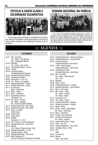 Informativo PARÓQUIA DE NOSSA SENHORA DA CONCEIÇÃO4
Dia 01 09h – Coroinhas
16h – Missa – Sta. Filomena
20h – Congregação Mariana
Dia 02 Batizados
16h – Missa – Bom Jardim
Dia 03 Visitação Missionária – Fartura
Dia 04 Rosário
Dia 05 Formação Litúrgica
Visitação Missionária Capivara
Dia 06 Visitação Missionária Capivara
Dia 07 Apostolado da Oração
Dia 08 Casamentos: 11,16 e 17h
Dia 09 14h – Missa – Sto. Expedito
Dia 10 Visitação Missionária – Peroba
Dia 11 Visitação Missionária – Cocais
Dia 12 M. Esperança
Missa – Serra Verde
Dia 13 Missa – Pingos
Dia 14 Missa – Senhorinha
Dia 15 Assembléia da Forania
Casamento (11h)
Dia 16 14h – Missa – Fundaça
16h – Missa – Capivara
19h – FESTA DE SANTA EFIGÊNIA
Dia 17 Visitação Missionária – Bom Jardim
Dia 18 Visitação Missionária – Bom Jardim
Dia 19 Missa – B. Tanque
Tríduo Crisma
Dia 20 Tríduo Crisma
Dia 21 Tríduo Crisma
Dia 22 CRISMA
Casamento (11 e 17h)
Dia 23 16h – Festa de S. Vicente (Muqueca)
Dia 24 Visitação Missionária – Santa Clara
Dia 25 Plenário
19h – Missa (S. Miguel Arcanjo – Bira)
Dia 26 Visitação Missionária – S. José
Dia 27 Adoração e Missa – Matriz
Dia 28 Visitação Missionária – São Vicente
Dia 29 Retiro: Marianos e PF
Festa de São Miguel, São Gabriel e São Rafael
Dia 01 Visitação Missionária – Alameda do Bosque
Dia 02 Visitação Missionária – Santa Terezinha
Dia 03 Formação Litúrgica
Visitação Missionária- Setor Centro
Dia 04 17h30 – Missa Capivara
Visitação Missionária – Setor Centro
Dia 05 Apostolado da Oração
Visitação Missionária – Setor Centro
Dia 06 09h – Coroinhas
16h – Missa – Santa Filomena
20h – C.M.
Dia 07 Batizados
Dia 08 Missa - Fartura
Dia 09 Visitação Missionária – B. Tanque
Dia 10 Visitação Missionária – Santo Expedito
Dia 11 Missa – Bom Jardim
Dia 12 08h – Missa – Matriz
10h – Missa – Capivara
19h – Missa – Matriz
Dia 13 Casamento (11h)
Dia 14 10h – Missa - Rosário
Dia 15 Visitação Missionária – Muqueca
Dia 16 Visitação missionária – Fundaça
Dia 17 Missa – Peroba
Dia 18 07h30 – Missa – Santa Efigênia
19h - Missa – Santa Clara
Dia 19 Missa – Senhorinha
Dia 20 Encontro Jovens Marianos
Dia 21 Encontro Jovens Marianos
16h – Missa – Capivara
Dia 22 Visitação Missionária – Pingos
Dia 23 Missa – São José
Dia 24 Visitação Missionária – Serra verde
Dia 25 Adoração e Missa – Matriz
Dia 27 CPP
CAEP
Dia 29 Círculos ECC
Dia 30 Plenário
Missa – São Vicente
::: AGENDA :::
SETEMBRO OUTUBRO
FESTEJO A SANTA CLARA E
CELEBRAÇÃO EUCARÍSTICA
Com o tema ‘O Evangelho da Família, alegria para o mundo’, foi
realizada em nossa Paróquia do dia 12 a 18 de agosto, a Semana da
Família com orações, Celebração Eucarística – renovação da aliança
dos casais jubilares, Encontros de reflexão, Palestras e Reza do terço,
com participação de muitos fiéis de toda a Paróquia.
SEMANA NACIONAL DA FAMÍLIA
A Comunidade Santa Clara festejou a sua Padroeira em comunhão
com todas as comunidades e pastorais da Paróquia. Foram dias de
intensa oração, culminando com Celebração Eucarística no dia 10
de agosto.
 
