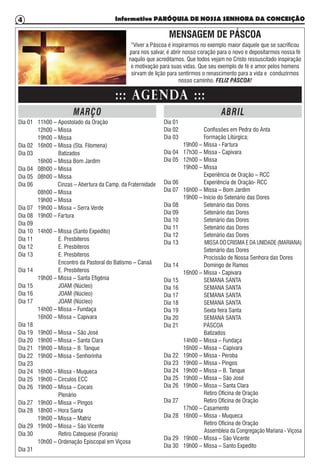 Informativo PARÓQUIA DE NOSSA SENHORA DA CONCEIÇÃO4
Dia 01	 11h00 – Apostolado da Oração
	 12h00 – Missa
	 19h00 – Missa
Dia 02	 16h00 – Missa (Sta. Filomena)
Dia 03	 Batizados
	 16h00 – Missa Bom Jardim
Dia 04	 08h00 – Missa
Dia 05	 08h00 – Missa
Dia 06	 Cinzas – Abertura da Camp. da Fraternidade
	 08h00 – Missa
	 19h00 – Missa
Dia 07	 19h00 – Missa – Serra Verde
Dia 08	 19h00 – Fartura
Dia 09	
Dia 10	 14h00 – Missa (Santo Expedito)
Dia 11	 E. Presbíteros
Dia 12	 E. Presbíteros
Dia 13	 E. Presbíteros
	 Encontro da Pastoral do Batismo – Canaã
Dia 14	 E. Presbíteros
	 19h00 – Missa – Santa Efigênia
Dia 15	 JOAM (Núcleo)
Dia 16	 JOAM (Núcleo)
Dia 17	 JOAM (Núcleo)
	 14h00 – Missa – Fundaça
	 16h00 – Missa – Capivara
Dia 18	
Dia 19	 19h00 – Missa – São José
Dia 20	 19h00 – Missa – Santa Clara
Dia 21	 19h00 – Missa – B. Tanque
Dia 22	 19h00 – Missa - Senhorinha
Dia 23	
Dia 24	 16h00 – Missa - Muqueca
Dia 25	 19h00 – Círculos ECC
Dia 26	 19h00 – Missa – Cocais
	 Plenário
Dia 27	 19h00 – Missa – Pingos
Dia 28	 18h00 – Hora Santa
	 19h00 – Missa – Matriz
Dia 29	 19h00 – Missa – São Vicente
Dia 30	 Retiro Catequese (Forania)
	 10h00 – Ordenação Episcopal em Viçosa
Dia 31
Dia 01	
Dia 02	 Confissões em Pedra do Anta
Dia 03	 Formação Litúrgica;
	 19h00 – Missa - Fartura
Dia 04	 17h30 – Missa - Capivara
Dia 05	 12h00 – Missa
	 19h00 – Missa
	 Experiência de Oração – RCC
Dia 06	 Experiência de Oração- RCC
Dia 07	 16h00 – Missa – Bom Jardim
	 19h00 – Início do Setenário das Dores
Dia 08	 Setenário das Dores
Dia 09	 Setenário das Dores
Dia 10	 Setenário das Dores
Dia 11	 Setenário das Dores
Dia 12	 Setenário das Dores
Dia 13	 MISSA DO CRISMA E DA UNIDADE (MARIANA)
	 Setenário das Dores
	 Procissão de Nossa Senhora das Dores
Dia 14	 Domingo de Ramos
	 16h00 – Missa - Capivara
Dia 15	 SEMANA SANTA
Dia 16	 SEMANA SANTA
Dia 17	 SEMANA SANTA
Dia 18	 SEMANA SANTA
Dia 19	 Sexta feira Santa
Dia 20	 SEMANA SANTA
Dia 21 PÁSCOA
	 Batizados
	 14h00 – Missa – Fundaça
	 16h00 – Missa – Capivara
Dia 22	 19h00 – Missa - Peroba
Dia 23	 19h00 – Missa - Pingos
Dia 24	 19h00 – Missa – B. Tanque
Dia 25	 19h00 – Missa – São José
Dia 26	 19h00 – Missa – Santa Clara
	 Retiro Oficina de Oração
Dia 27	 Retiro Oficina de Oração
	 17h00 – Casamento
Dia 28	 16h00 – Missa - Muqueca
	 Retiro Oficina de Oração
	 Assembleia da Congregação Mariana - Viçosa
Dia 29	 19h00 – Missa – São Vicente
Dia 30	 19h00 – Missa – Santo Expedito
::: AGENDA :::
MARÇO ABRIL
MENSAGEM DE PÁSCOA
“Viver a Páscoa é inspirarmos no exemplo maior daquele que se sacrificou
para nos salvar, é abrir nosso coração para o novo e depositarmos nossa fé
naquilo que acreditamos. Que todos vejam no Cristo ressuscitado inspiração
e motivação para suas vidas. Que seu exemplo de fé e amor pelos homens
sirvam de lição para sentirmos o renascimento para a vida e conduzirmos
nosso caminho. FELIZ PÁSCOA!
 