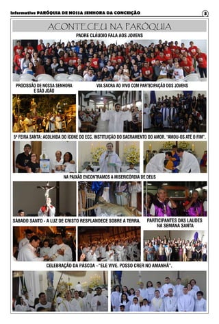 Informativo PARÓQUIA DE NOSSA SENHORA DA CONCEIÇÃO 3
ACONTECEU NA PARÓQUIA
PADRE CLÁUDIO FALA AOS JOVENS
PROCISSÃO DE NOSSA SENHORA
E SÃO JOÃO
VIA SACRA AO VIVO COM PARTICIPAÇÃO DOS JOVENS
5ª FEIRA SANTA: ACOLHIDA DO ÍCONE DO ECC. INSTITUIÇÃO DO SACRAMENTO DO AMOR. “AMOU-OS ATÉ O FIM”.
SÁBADO SANTO - A LUZ DE CRISTO RESPLANDECE SOBRE A TERRA. PARTICIPANTES DAS LAUDES
NA SEMANA SANTA
CELEBRAÇÃO DA PÁSCOA –“ELE VIVE. POSSO CRER NO AMANHÃ”.
NA PAIXÃO ENCONTRAMOS A MISERICÓRDIA DE DEUS
 