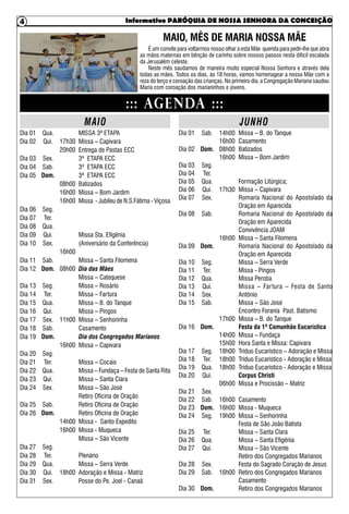 Informativo PARÓQUIA DE NOSSA SENHORA DA CONCEIÇÃO4
MISSA 3ª ETAPA
Missa – Capivara
Entrega de Pastas ECC
3ª ETAPA ECC
3ª ETAPA ECC
3ª ETAPA ECC
Batizados
Missa – Bom Jardim
Missa - Jubileu de N.S.Fátima - Viçosa
Missa Sta. Efigênia
(Aniversário da Conferência)
Missa – Santa Filomena
Dia das Mães
Missa – Catequese
Missa – Rosário
Missa – Fartura
Missa – B. do Tanque
Missa – Pingos
Missa – Senhorinha
Casamento
Dia dos Congregados Marianos
Missa – Capivara
Missa – Cocais
Missa – Fundaça – Festa de Santa Rita
Missa – Santa Clara
Missa – São José
Retiro Oficina de Oração
Retiro Oficina de Oração
Retiro Oficina de Oração
Missa - Santo Expedito
Missa - Muqueca
Missa – São Vicente
Plenário
Missa – Serra Verde
Adoração e Missa - Matriz
Posse do Pe. Joel - Canaã
Missa – B. do Tanque
Casamento
Batizados
Missa – Bom Jardim
Formação Litúrgica;
Missa – Capivara
Romaria Nacional do Apostolado da
Oração em Aparecida
Romaria Nacional do Apostolado da
Oração em Aparecida
Convivência JOAM
Missa – Santa Filomena
Romaria Nacional do Apostolado da
Oração em Aparecida
Missa – Serra Verde
Missa - Pingos
Missa Peroba
Missa – Fartura – Festa de Santo
Antônio
Missa – São José
Encontro Forania Past. Batismo
Missa – B. do Tanque
Festa da 1ª Comunhão Eucarística
Missa – Fundaça
Hora Santa e Missa: Capivara
Tríduo Eucarístico – Adoração e Missa
Tríduo Eucarístico - Adoração e Missa
Tríduo Eucarístico - Adoração e Missa
Corpus Christi
Missa e Procissão – Matriz
Casamento
Missa - Muqueca
Missa – Senhorinha
Festa de São João Batista
Missa – Santa Clara
Missa – Santa Efigênia
Missa – São Vicente
Retiro dos Congregados Marianos
Festa do Sagrado Coração de Jesus
Retiro dos Congregados Marianos
Casamento
Retiro dos Congregados Marianos
::: AGENDA :::
MAIO JUNHO
MAIO, MÊS DE MARIA NOSSA MÃE
É um convite para voltarmos nosso olhar a esta Mãe querida para pedir-lhe que abra
as mãos maternas em bênção de carinho sobre nossos passos nesta difícil escalada
da Jerusalém celeste.
Neste mês saudamos de maneira muito especial Nossa Senhora e através dela
todas as mães. Todos os dias, às 18 horas, vamos homenagear a nossa Mãe com a
reza do terço e coroação das crianças. No primeiro dia, a Congregação Mariana saudou
Maria com coroação dos marianinhos e jovens.
Dia 01
Dia 02
Dia 03
Dia 04
Dia 05
Dia 06
Dia 07
Dia 08
Dia 09
Dia 10
Dia 11
Dia 12
Dia 13
Dia 14
Dia 15
Dia 16
Dia 17
Dia 18
Dia 19
Dia 20
Dia 21
Dia 22
Dia 23
Dia 24
Dia 25
Dia 26
Dia 27
Dia 28
Dia 29
Dia 30
Dia 31
Qua.
Qui.
Sex.
Sab.
Dom.
Seg.
Ter.
Qua.
Qui.
Sex.
Sab.
Dom.
Seg.
Ter.
Qua.
Qui.
Sex.
Sab.
Dom.
Seg.
Ter.
Qua.
Qui.
Sex.
Sab.
Dom.
Seg.
Ter.
Qua.
Qui.
Sex.
17h30
20h00
08h00
16h00
16h00
16h00
08h00
11h00
16h00
14h00
16h00
18h00
Dia 01
Dia 02
Dia 03
Dia 04
Dia 05
Dia 06
Dia 07
Dia 08
Dia 09
Dia 10
Dia 11
Dia 12
Dia 13
Dia 14
Dia 15
Dia 16
Dia 17
Dia 18
Dia 19
Dia 20
Dia 21
Dia 22
Dia 23
Dia 24
Dia 25
Dia 26
Dia 27
Dia 28
Dia 29
Dia 30
Sab.
Dom.
Seg.
Ter.
Qua.
Qui.
Sex.
Sab.
Dom.
Seg.
Ter.
Qua.
Qui.
Sex.
Sab.
Dom.
Seg.
Ter.
Qua.
Qui.
Sex.
Sab.
Dom.
Seg.
Ter.
Qua.
Qui.
Sex.
Sab.
Dom.
14h00
16h00
08h00
16h00
17h30
16h00
17h00
14h00
15h00
18h00
18h00
18h00
06h00
16h00
16h00
19h00
16h00
 