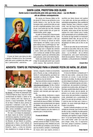 Informativo PARÓQUIA DE NOSSA SENHORA DA CONCEIÇÃO2
ADVENTO: TEMPO DE PREPARAÇÃO PARA A GRANDE FESTA DO NATAL DE JESUS
O Ano Litúrgico começa com o Tempo
do Advento; um tempo de preparação para
a Festa do Natal de Jesus. Esse foi o maior
acontecimento da história: o Verbo se fez
carne e habitou entre nós. Dignou-se a
assumir a nossa humanidade, sem deixar
de ser Deus. O Natal de Jesus, precisa ser
preparado e celebrado a cada ano. São
quatro semanas de preparação e, no decorrer
delas, somos convidados a esperar Jesus
que vem no Natal e virá no final dos tempos.
Por isso, é um tempo de preparação e
de alegre espera do Senhor considerada
sob diversos aspectos. Em primeiro lugar, a
expectativa do Antigo Testamento pela vinda
do Messias, do que falaram os profetas,
agradecendo a Deus o dom inefável da
salvação que se realizou na vinda do divino
Redentor. Agora, a vinda do Salvador
deve atualizar-se no coração de todos os
homens, enquanto a história se encaminha
para a Parusia, ou seja, a vinda gloriosa do
Senhor. É, nesta perspectiva, que devem ser
escutadas as leituras do Advento. “Vinde,
caminhemos à luz do Senhor!”.
Nas duas primeiras semanas do advento,
a liturgia nos convida a vigiar e a esperar a
vinda gloriosa do Salvador. Um dia, o Senhor
voltará para colocar um fim na história
humana, mas o nosso encontro com Ele,
também, está marcado para logo após a
morte.
Nas duas últimas, lembramos a espera
dos profetas e de Maria. Nos preparamos
mais (especialmente), para celebrar o
nascimento de Jesus em Belém. Os Profetas
anunciaram esse acontecimento com riqueza
de detalhes; nascerá da tribo de Judá, em
Belém, a cidade de Davi e seu Reino não terá
fim. Maria O esperou com zelo materno e O
preparou para a missão terrena.
A coroa do Advento
A Guirlanda ou Coroa do Advento é o
primeiro anúncio do Natal. A coroa é verde,
sinal de esperança e vida, enfeitada com uma
fita vermelha que simboliza o amor de Deus
que nos envolve e, também, a manifestação
do nosso amor que espera ansioso o
nascimento do Filho de Deus.
A Coroa do Advento é composta por 4
velas nos seus cantos – presas aos ramos
formando um círculo. A cada domingo
acende-se uma delas. As velas representam
as várias etapas da salvação. Começa-se no
1º Domingo, acendendo apenas uma vela e,
à medida que, vão passando os domingos,
acendem-se as outras velas, até chegar o 4º
Domingo, quando todas devem estar acesas.
Os ramos em círculo, são de cipreste, de
pinheiro ou de outra árvore ornamental,
esses ramos são para lembrar a esperança
cristã, alimentada com a proximidade do
Natal. O círculo não tem princípio, nem fim.
É sinal do amor de Deus que é eterno e,
também, da nossa ininterrupta dileção ao
Criador e ao próximo.
Durante o advento prevalece a cor roxa,
símbolo da conversão, que é fruto da revisão
de vida, ou seja, a metanoia. As velas querem
representar as várias etapas da salvação,
sobretudo, para significar a espera d’Aquele
que é “a Luz que ilumina todo homem que
vem a este mundo” (João 1,9) e que está
para chegar, então, nós, O esperamos
com luzes, porque O amamos e, também,
queremos ser, como Ele, Luz.
Felipe Aquino
SANTA LUZIA, PROTETORA DOS OLHOS
O nome de Santa Luzia deriva do latim
e significa: Portadora da luz. Ela é invocada
pelos fiéis como a protetora dos olhos, que
são a “janela da alma”, canal de luz.
Ela nasceu em Siracusa (Itália) no fim
do século III. Conta-se que pertencia a uma
família italiana e rica, que lhe deu ótima
formação cristã, a ponto de ter feito um voto
de viver a virgindade perpétua. Com a morte
do pai, Luzia soube que sua mãe, chamada
Eutícia, a queria casada com um jovem de
distinta família, porém, pagão.
Ao pedir um tempo para o discernimento
e tendo a mãe gravemente enferma, Santa
Luzia inspiradamente propôs à mãe que
fossem em romaria ao túmulo da mártir
Santa Águeda, em Catânia, e que a cura da
grave doença seria a confirmação do “não”
para o casamento. Milagrosamente, foi o que
ocorreu logo com a chegada das romeiras
e, assim, Santa Luzia voltou para Siracusa
com a certeza da vontade de Deus quanto
à virgindade e quanto aos sofrimentos pelos
quais passaria, assim como Santa Águeda.
Santa Luzia vendeu tudo, deu aos pobres,
e logo foi acusada pelo jovem que a queria
como esposa. Não querendo oferecer
sacrifício aos falsos deuses nem quebrar
o seu santo voto, ela teve que enfrentar as
autoridades perseguidoras. Quis o prefeito da
cidade, Pascásio, levar à desonra a virgem
cristã, mas não houve força humana que
a pudesse arrastar. Firme como um monte
de granito, várias juntas de bois não foram
capazes de a levar (Santa Luzia é muitas
vezes representada com os sobreditos bois).
As chamas do fogo também se mostravam
impotentes diante dela, até que por fim a
espada acabou com vida tão preciosa. A
decapitação de Santa Luzia se deu no ano
de 303.
Conta-se que antes de sua morte teriam
arrancado os seus olhos, fato ou não, Santa
Luzia é reconhecida pela vida que levou
Jesus – Luz do Mundo – até as últimas
consequências, pois assim testemunhou
diante dos acusadores: “Adoro a um só Deus
verdadeiro, e a Ele prometi amor e fidelidade”.
Canção Nova
Santa Luzia é reconhecida pela vida que levou Jesus – Luz do Mundo –
até as últimas consequências
 