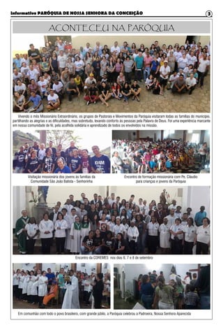 Informativo PARÓQUIA DE NOSSA SENHORA DA CONCEIÇÃO 3
Em comunhão com todo o povo brasileiro, com grande júbilo, a Paróquia celebrou a Padroeira, Nossa Senhora Aparecida
Vivendo o mês Missionário Extraordinário, os grupos de Pastorais e Movimentos da Paróquia visitaram todas as famílias do município,
partilhando as alegrias e as dificuldades, mas sobretudo, levando conforto às pessoas pela Palavra de Deus. Foi uma experiência marcante
em nossa comunidade de fé, pela acolhida solidária e aprendizado de todos os envolvidos na missão.
ACONTECEU NA PARÓQUIA
Visitação missionária dos jovens às famílias da
Comunidade São João Batista - Senhorinha
Encontro de formação missionária com Pe. Cláudio
para crianças e jovens da Paróquia
Encontro da COREMES nos dias 6, 7 e 8 de setembro
 