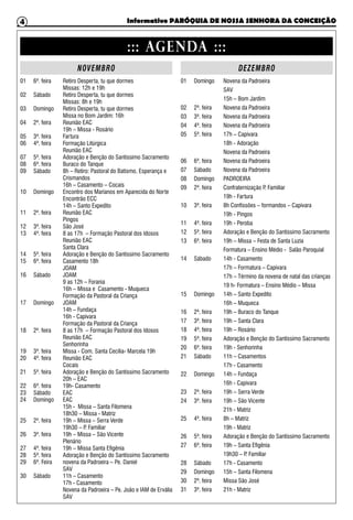 Informativo PARÓQUIA DE NOSSA SENHORA DA CONCEIÇÃO4
::: AGENDA :::
NOVEMBRO
01 6ª. feira	 Retiro Desperta, tu que dormes
		 Missas: 12h e 19h
02 Sábado	 Retiro Desperta, tu que dormes
		 Missas: 8h e 19h
03 Domingo	 Retiro Desperta, tu que dormes
		 Missa no Bom Jardim: 16h
04 2ª. feira	 Reunião EAC
		 19h – Missa - Rosário
05 3ª. feira	 Fartura
06 4ª. feira	 Formação Litúrgica
		Reunião EAC
07 5ª. feira	 Adoração e Benção do Santíssimo Sacramento
08 6ª. feira	 Buraco do Tanque
09 Sábado	 8h – Retiro: Pastoral do Batismo, Esperança e 		
		Crismandos
		 16h – Casamento – Cocais
10 Domingo	 Encontro dos Marianos em Aparecida do Norte
		Encontrão ECC
		 14h – Santo Expedito
11 2ª. feira	 Reunião EAC
		Pingos
12 3ª. feira	 São José
13 4ª. feira	 8 as 17h – Formação Pastoral dos Idosos
		Reunião EAC
		Santa Clara
14 5ª. feira	 Adoração e Benção do Santíssimo Sacramento
15 6ª. feira	 Casamento 18h
		JOAM
16 Sábado	 JOAM
		 9 as 12h – Forania
		 16h – Missa e Casamento - Muqueca
		 Formação da Pastoral da Criança
17 Domingo	 JOAM
		 14h – Fundaça
		 16h - Capivara
		 Formação da Pastoral da Criança
18 2ª. feira	 8 as 17h – Formação Pastoral dos Idosos
		Reunião EAC
		Senhorinha
19 3ª. feira	 Missa - Com. Santa Cecília- Marcela 19h
20 4ª. feira	 Reunião EAC
		Cocais
21 5ª. feira	 Adoração e Benção do Santíssimo Sacramento
		 20h – EAC
22 6ª. feira	 19h- Casamento
23 Sábado	 EAC
24 Domingo	 EAC
		 15h - Missa – Santa Filomena
		 18h30 – Missa - Matriz
25 2ª. feira	 19h – Missa – Serra Verde
		 19h30 – P. Familiar
26 3ª. feira	 19h – Missa – São Vicente
		Plenário
27 4ª. feira	 19h – Missa Santa Efigênia
28 5ª. feira	 Adoração e Benção do Santíssimo Sacramento
29 6ª. Feira 	 novena da Padroeira – Pe. Daniel
		SAV
30 Sábado 	 11h – Casamento
		 17h - Casamento
		 Novena da Padroeira – Pe. João e IAM de Ervália
		SAV
DEZEMBRO
01 Domingo	 Novena da Padroeira
		SAV
		 15h – Bom Jardim
02 2ª. feira	 Novena da Padroeira
03 3ª. feira	 Novena da Padroeira
04 4ª. feira	 Novena da Padroeira
05 5ª. feira	 17h – Capivara
		 18h - Adoração
		 Novena da Padroeira
06 6ª. feira	 Novena da Padroeira
07 Sábado	 Novena da Padroeira
08 Domingo	 PADROEIRA
09 2ª. feira	 Confraternização P. Familiar
		 19h - Fartura
10 3ª. feira	 8h Confissões – formandos – Capivara
		 19h - Pingos
11 4ª. feira	 19h - Peroba
12 5ª. feira	 Adoração e Benção do Santíssimo Sacramento
13 6ª. feira	 19h – Missa – Festa de Santa Luzia
		 Formatura – Ensino Médio - Salão Paroquial
14 Sábado	 14h - Casamento
		 17h – Formatura – Capivara
		 17h – Término da novena de natal das crianças
		 19 h- Formatura – Ensino Médio – Missa
15 Domingo	 14h – Santo Expedito
		 16h – Muqueca
16 2ª. feira	 19h – Buraco do Tanque
17 3ª. feira	 19h – Santa Clara
18 4ª. feira	 19h – Rosário
19 5ª. feira	 Adoração e Benção do Santíssimo Sacramento
20 6ª. feira	 19h - Senhorinha
21 Sábado	 11h – Casamentos
		 17h - Casamento
22 Domingo	 14h – Fundaça
		 16h - Capivara
23 2ª. feira	 19h – Serra Verde
24 3ª. feira	 19h – São Vicente
		 21h - Matriz
25 4ª. feira	 8h – Matriz
		 19h - Matriz
26 5ª. feira	 Adoração e Benção do Santíssimo Sacramento
27 6ª. feira	 19h – Santa Efigênia
		 19h30 – P. Familiar
28 Sábado	 17h - Casamento
29 Domingo	 15h – Santa Filomena
30 2ª. feira	 Missa São José
31 3ª. feira	 21h - Matriz
 