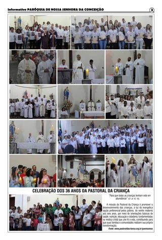 Informativo PARÓQUIA DE NOSSA SENHORA DA CONCEIÇÃO 3
CELEBRAÇÃO DOS 36 ANOS DA PASTORAL DA CRIANÇA
“Para que todas as crianças tenham vida em
abundância” (Cf. Jo 10, 10).
A missão da Pastoral da Criança é promover o
desenvolvimento das crianças, à luz da evangélica
opção preferencial pelos pobres, do ventre materno
aos seis anos, por meio de orientações básicas de
saúde, nutrição, educação e cidadania, fundamentadas
na mística cristã que une fé e vida, contribuindo para
que suas famílias e comunidades realizem sua própria
transformação.
Fonte: www.pastoraldacrianca.org.br/quemsomos
 