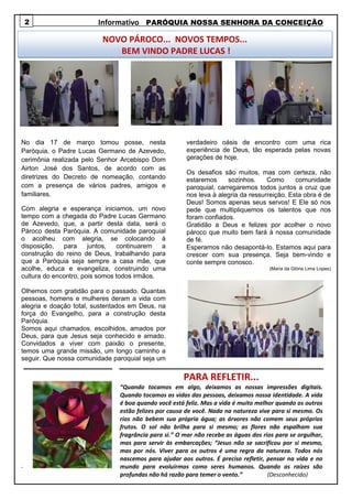 Informativo PARÓQUIA NOSSA SENHORA DA CONCEIÇÃO
No dia 17 de março tomou posse, nesta
Paróquia, o Padre Lucas Germano de Azevedo,
cerimônia realizada pelo Senhor Arcebispo Dom
Airton José dos Santos, de acordo com as
diretrizes do Decreto de nomeação, contando
com a presença de vários padres, amigos e
familiares.
Com alegria e esperança iniciamos, um novo
tempo com a chegada do Padre Lucas Germano
de Azevedo, que, a partir desta data, será o
Pároco desta Paróquia. A comunidade paroquial
o acolheu com alegria, se colocando à
disposição, para juntos, continuarem a
construção do reino de Deus, trabalhando para
que a Paróquia seja sempre a casa mãe, que
acolhe, educa e evangeliza, construindo uma
cultura do encontro, pois somos todos irmãos.
Olhemos com gratidão para o passado. Quantas
pessoas, homens e mulheres deram a vida com
alegria e doação total, sustentados em Deus, na
força do Evangelho, para a construção desta
Paróquia.
Somos aqui chamados, escolhidos, amados por
Deus, para que Jesus seja conhecido e amado.
Convidados a viver com paixão o presente,
temos uma grande missão, um longo caminho a
seguir. Que nossa comunidade paroquial seja um
verdadeiro oásis de encontro com uma rica
experiência de Deus, tão esperada pelas novas
gerações de hoje.
Os desafios são muitos, mas com certeza, não
estaremos sozinhos. Como comunidade
paroquial, carregaremos todos juntos a cruz que
nos leva à alegria da ressurreição. Esta obra é de
Deus! Somos apenas seus servos! E Ele só nos
pede que multipliquemos os talentos que nos
foram confiados.
Gratidão a Deus e felizes por acolher o novo
pároco que muito bem fará à nossa comunidade
de fé.
Esperamos não desapontá-lo. Estamos aqui para
crescer com sua presença. Seja bem-vindo e
conte sempre conosco.
(Maria da Glória Lima Lopes)
.
2
NOVO PÁROCO... NOVOS TEMPOS...
BEM VINDO PADRE LUCAS !
PARA REFLETIR...
“Quando tocamos em algo, deixamos as nossas impressões digitais.
Quando tocamos as vidas das pessoas, deixamos nossa identidade. A vida
é boa quando você está feliz. Mas a vida é muito melhor quando os outros
estão felizes por causa de você. Nada na natureza vive para si mesmo. Os
rios não bebem sua própria água; as árvores não comem seus próprios
frutos. O sol não brilha para si mesmo; as flores não espalham sua
fragrância para si.” O mar não recebe as águas dos rios para se orgulhar,
mas para servir às embarcações; “Jesus não se sacrificou por si mesmo,
mas por nós. Viver para os outros é uma regra da natureza. Todos nós
nascemos para ajudar aos outros. É preciso refletir, pensar na vida e no
mundo para evoluirmos como seres humanos. Quando as raízes são
profundas não há razão para temer o vento.” (Desconhecido)
 