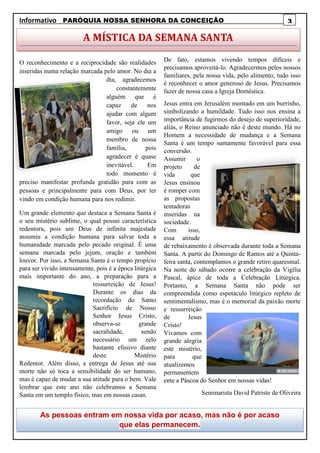 Informativo PARÓQUIA NOSSA SENHORA DA CONCEIÇÃO .
O reconhecimento e a reciprocidade são realidades
inseridas numa relação marcada pelo amor. No dia a
dia, agradecemos
constantemente
alguém que é
capaz de nos
ajudar com algum
favor, seja ele um
amigo ou um
membro de nossa
família, pois
agradecer é quase
inevitável. Em
todo momento é
preciso manifestar profunda gratidão para com as
pessoas e principalmente para com Deus, por ter
vindo em condição humana para nos redimir.
Um grande elemento que destaca a Semana Santa é
o seu mistério sublime, o qual possui característica
redentora, pois um Deus de infinita majestade
assumiu a condição humana para salvar toda a
humanidade marcada pelo pecado original. É uma
semana marcada pelo jejum, oração e também
louvor. Por isso, a Semana Santa é o tempo propício
para ser vivido intensamente, pois é a época litúrgica
mais importante do ano, a preparação para a
ressurreição de Jesus!
Durante os dias da
recordação do Santo
Sacrifício de Nosso
Senhor Jesus Cristo,
observa-se grande
sacralidade, sendo
necessário um zelo
bastante efusivo diante
deste Mistério
Redentor. Além disso, a entrega de Jesus até sua
morte não só toca a sensibilidade do ser humano,
mas é capaz de mudar a sua atitude para o bem. Vale
lembrar que este ano não celebramos a Semana
Santa em um templo físico, mas em nossas casas.
De fato, estamos vivendo tempos difíceis e
precisamos aproveitá-lo. Agradecermos pelos nossos
familiares, pela nossa vida, pelo alimento, tudo isso
é reconhecer o amor generoso de Jesus. Precisamos
fazer de nossa casa a Igreja Doméstica.
Jesus entra em Jerusalém montado em um burrinho,
simbolizando a humildade. Tudo isso nos ensina a
importância de fugirmos do desejo de superioridade,
aliás, o Reino anunciado não é deste mundo. Há no
Homem a necessidade de mudança e a Semana
Santa é um tempo sumamente favorável para essa
conversão.
Assumir o
projeto de
vida que
Jesus ensinou
é romper com
as propostas
tentadoras
inseridas na
sociedade.
Com isso,
essa atitude
de rebaixamento é observada durante toda a Semana
Santa. A partir do Domingo de Ramos até a Quinta-
feira santa, contemplamos o grande retiro quaresmal.
Na noite do sábado ocorre a celebração da Vigília
Pascal, ápice de toda a Celebração Litúrgica.
Portanto, a Semana Santa não pode ser
compreendida como espetáculo litúrgico repleto de
sentimentalismo, mas é o memorial da paixão morte
e ressurreição
de Jesus
Cristo!
Vivamos com
grande alegria
este mistério,
para que
atualizemos
permanentem
ente a Páscoa do Senhor em nossas vidas!
Seminarista David Patriste de Oliveira
3
A MÍSTICA DA SEMANA SANTA
As pessoas entram em nossa vida por acaso, mas não é por acaso
que elas permanecem.
 