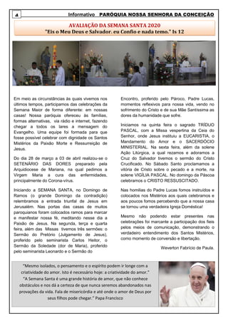 Informativo PARÓQUIA NOSSA SENHORA DA CONCEIÇÃO
Em meio as circunstâncias às quais vivemos nos
últimos tempos, participamos das celebrações da
Semana Maior de forma diferente: em nossas
casas! Nossa paróquia ofereceu às famílias,
formas alternativas, via rádio e internet, fazendo
chegar a todos os lares a mensagem do
Evangelho. Uma equipe foi formada para que
fosse possível celebrar com dignidade os Santos
Mistérios da Paixão Morte e Ressurreição de
Jesus.
Do dia 28 de março a 03 de abril realizou-se o
SETENÁRIO DAS DORES preparado pela
Arquidiocese de Mariana, na qual pedimos a
Virgem Maria a cura das enfermidades,
principalmente do Corona-vírus.
Iniciando a SEMANA SANTA, no Domingo de
Ramos (o grande Domingo da contradição)
relembramos a entrada triunfal de Jesus em
Jerusalém. Nas portas das casas de muitos
paroquianos foram colocados ramos para marcar
e manifestar nossa fé, meditando nesse dia a
Paixão de Jesus. Na segunda, terça e quarta
feira, além das Missas tivemos três sermões: o
Sermão do Pretório (Julgamento de Jesus),
proferido pelo seminarista Carlos Heitor, o
Sermão da Soledade (dor de Maria), proferido
pelo seminarista Leonardo e o Sermão do
Encontro, proferido pelo Pároco, Padre Lucas,
momentos reflexivos para nossa vida, vendo no
sofrimento do Cristo e de sua Mãe Santíssima as
dores da humanidade que sofre.
Iniciamos na quinta feira o sagrado TRÍDUO
PASCAL, com a Missa vespertina da Ceia do
Senhor, onde Jesus instituiu a EUCARISTIA, o
Mandamento do Amor e o SACERDÓCIO
MINISTERIAL. Na sexta feira, além da solene
Ação Litúrgica, a qual rezamos e adoramos a
Cruz do Salvador tivemos o sermão do Cristo
Crucificado. No Sábado Santo proclamamos a
vitória de Cristo sobre o pecado e a morte, na
solene VIGÍLIA PASCAL. No domingo da Páscoa
celebramos o CRISTO RESSUSCITADO.
Nas homilias do Padre Lucas fomos instruídos e
colocados nos Mistérios aos quais celebramos e
aos poucos fomos percebendo que a nossa casa
se tornou uma verdadeira Igreja Doméstica!
Mesmo não podendo estar presentes nas
celebrações foi marcante a participação dos fieis
pelos meios de comunicação, demonstrando o
verdadeiro entendimento dos Santos Mistérios,
como momento de conversão e libertação.
Weverton Fabrício de Paula.
4
AVALIAÇÃO DA SEMANA SANTA 2020
"Eis o Meu Deus e Salvador, eu Confio e nada temo." Is 12
“Mesmo isolados, o pensamento e o espírito podem ir longe com a
criatividade do amor. Isto é necessário hoje: a criatividade do amor.”
“A Semana Santa é uma grande história de amor, que não conhece
obstáculos e nos dá a certeza de que nunca seremos abandonados nas
provações da vida. Fala de misericórdia e até onde o amor de Deus por
seus filhos pode chegar.” Papa Francisco
 