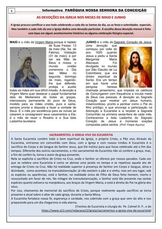 Informativo PARÓQUIA NOSSA SENHORA DA CONCEIÇÃO
MAIO é o mês da Virgem Maria porque é repleto
de Suas Festas: 13
de maio (Na. Sa. de
Fátima), Visitação
(31 de maio); e por
ser ela Mãe de
Deus e nossa, o
mundo cristão
comemora o Dia
das Mães no
segundo domingo
de maio, rogando-
lhe que defenda,
proteja e auxilie
todas as mães em sua difícil missão. A devoção a
Virgem Maria quer destacar o papel fundamental
dela de Medianeira de todas as graças,
intercessora permanente do povo de Deus,
modelo para as mães cristãs, pura e santa,
sempre pronta e disposta a fazer a vontade de
Deus. É o mês por excelência para as noivas se
casarem e consagrarem seus casamentos a Ela,
é o mês de rezar o Rosário e a Sua bela
Ladainha lauretana.
JUNHO é o mês do Sagrado Coração de Jesus.
Uma devoção que
começou por volta do
ano 1620 quando
Jesus a pediu a Santa
Margarida Maria
Alacoque. Foi
divulgada no mundo
por São Claudio de La
Colombiere, que era
diretor espiritual da
Santa. Era um tempo
em que havia uma
perigosa heresia
chamada jansenismo, que impedia os católicos
de Comungarem com frequência e incutia medo
de Deus nas pessoas. A devoção ao Sagrado
Coração quer mostrar um Jesus humano,
misericordioso, pronto a perdoar como o Pai do
filho pródigo; e que encoraja a participação na
Adoração a Eucaristia e a receber a Sagrada
Comunhão na primeira sexta-feira de cada mês.
Conhecemos a bela Ladainha do Sagrado
Coração de Jesus e inúmeras orações
compostas pelos santos. (Prof. Felipe Aquino)
AS DEVOÇÕES DA IGREJA NOS MESES DE MAIO E JUNHO
A Igreja procura santificar o ano todo celebrando a cada dia os Santos do dia, ou as festa e solenidades especiais.
Mas também a cada mês do ano a Igreja dedica uma devoção particular. A escolha dessa devoção mensal é feita
com base em algum acontecimento histórico ou alguma celebração litúrgica especial.
5
SACRAMENTOS: A IGREJA VIVE DA EUCARISTIA
A Santa Eucaristia contém todo o bem espiritual da Igreja, o próprio Cristo, o Pão vivo. Através da
Eucaristia, entramos em comunhão com Deus, com a Igreja e com nossos irmãos. A Eucaristia é o
sacrifício do Corpo e do Sangue do Senhor Jesus, que Ele institui para que fosse celebrado até o fim dos
tempos. Diferente dos outros sacramentos, o rito sacramental da Eucaristia não só confere a graça, mas,
a fim de conferi-la, torna o autor da graça presente;
Nela se explicita o sacrifício de Cristo na Cruz, onde o Senhor se oferece por nossos pecados. Cada vez
que se celebra uma Eucaristia é como se abrisse uma janela no tempo e se repetisse aquele ato de
entrega de Cristo na Cruz. Não há realidade superior à presença do Senhor em Corpo e Sangue, alma e
divindade, como acontece na transubstanciação: já não existem o pão e o vinho, mas em seu lugar, sob
as espécies ou aparências, está o Senhor, na realidade única de Filho de Deus feito homem, morto e
ressuscitado em favor de nós. No milagre da transubstanciação, o Senhor está tão presente nas santas
espécies quanto estivera na manjedoura, aos braços da Virgem Maria, e está à direita do Pai na glória dos
céus;
Por isso, chamamos de memorial do sacrifício de Cristo, porque realmente aquele sacrifício se torna
presente e atual sobre o altar de cada igreja, durante a Santa Missa.
A Eucaristia fortalece nossa fé, esperança e caridade, nos cobrindo com a graça que vem do alto e nos
preparando para um dia chegarmos à vida eterna.
(Trechos de Eucaristia e Liturgia do Pe. Calmel O. P., e do
https://www.a12.com/redacaoa12/igreja/sacramentos-a-igreja-vive-da-eucaristia)
 