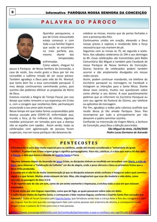___ Informativo PARÓQUIA NOSSA SENHORA DA CONCEIÇÃO
Queridos paroquianos, a
paz de Cristo ressuscitado
esteja convosco e com
toda a sua família! Espero
que vocês se encontrem
na mais perfeita paz,
mesmo diante das
tempestades
enfrentadas.
Como sabem, cheguei há
pouco à Paróquia de Nossa Senhora da Conceição, a
casa de vocês. Sou muito grato a Deus por ter me
concedido a sublime missão de ser vosso pároco.
Também agradeço a Deus pela vida do Pe. Wantuil,
que tanto bem fez a essa comunidade paroquial. É
meu desejo continuarmos caminhando juntos, pois
sozinho não podemos efetivar as propostas do Reino
de Deus.
Estamos vivendo a Alegria do Tempo Pascal, por isso
desejo que todos renovem a sua esperança em Cristo
e, com a coragem que recebemos Dele, permaneçam
anunciando o seu amor pelo mundo.
Nesse tempo em que todos fomos surpreendidos pela
doença causada pelo COVID-19, enfermidade que,
mundo a fora, já fez milhares de vítimas, algumas
medidas precisaram ser tomadas para que a doença
não se espalhe com rapidez. Assim sendo, todas as
celebrações com aglomeração de pessoas foram
suspensas, mas em nossa paróquia não deixamos de
celebrar as missas, mesmo que de portas fechadas e
sem a presença dos fiéis.
Continuamos unidos em oração, elevando a Deus
nossas preces e súplicas e recebendo Dele a força
necessária que nos mantem de pé.
Seguimos com as missas às 7h, de segunda a sexta-
feira. Aos sábados celebramos às 19h e aos domingos
às 8h. Essas celebrações são transmitidas pela Rádio
Comunitária São Miguel e também pelo Facebook de
nossa Paróquia de Nossa Senhora da Conceição.
Outros horários de celebrações podem também
ocorrer e são amplamente divulgados em nossas
redes sociais.
Assim, podem continuar mandando, via telefone do
escritório paroquial ou mensagens no Facebook e
Instagram as intenções para a Santa Missa. Diante
desse novo cenário, muitos nos questionam sobre
como ofertar o seu dízimo. A esse questionamento
pedimos que se informem no Escritório Paroquial ou
com seu agente da Pastoral do Dízimo, por telefone
ou aplicativo de mensagem.
Por fim, agradeço a todos pela calorosa acolhida que
recebi dessa já tão amada Paróquia. Deus lhes
recompense por tudo e principalmente por não
deixarem o padre caminhar sozinho.
Confiando na intercessão da Virgem Maria, a Senhora
da Conceição, peço Deus a bênção para todos.
São Miguel do Anta, 16/04/2020
Padre Lucas Germano de Azevedo
P A L A V R A D O P Á R O C O
6
P E N T E C O S T E S
O Pentecostes é uma data muito especial para os católicos, sendo até mesmo considerada o “aniversário da Igreja
Católica”. A palavra em si tem origem grega e significa quinquagésimo. Para nós, católicos, é a data que marca 50 dias após
a Páscoa, a data que marca a descida do Espírito Santo à Terra
Algumas semanas depois da Ascensão de Jesus Cristo, os discípulos tinham se recolhido em Jerusálem com Maria, a mãe de
Deus, para observar a “Celebração da Colheita” um dia de alegria, onde o povo oferecia a Deus os primeiros frutos que a
terra tinha produzido.
A ocasião em si não foi de muita comemoração já que os discípulos estavam ainda confusos e inseguros sobre qual caminho
seguir e o que fariam. Muitos ainda estavam de luto. Mas, não imaginariam que esse dia mudaria a vida deles, como
relatado na passagem de Atos 2:2-4:
“E de repente veio do céu um som, como de um vento veemente e impetuoso, e encheu toda a casa em que estavam
assentados.
E foram vistas por eles línguas repartidas, como que de fogo, as quais pousaram sobre cada um deles.
E todos foram cheios do Espírito Santo, e começaram a falar noutras línguas, conforme o Espírito Santo lhes concedia que
falassem.” Todos ali foram tomados pelo Espírito Santo, que fortaleceu ainda mais a crença deles e lhes deu coragem e o dom
das línguas. Isso fez com que eles conseguissem falar com outras pessoas sem a barreira do idioma, e consequentemente,
pregar e levar a palavra de Cristo para mais e mais pessoas.
(https://www.nossasagradafamilia.com.br/conteudo/pentecostes-o-que-e-conheca-seu-significado-e-historia.html
 