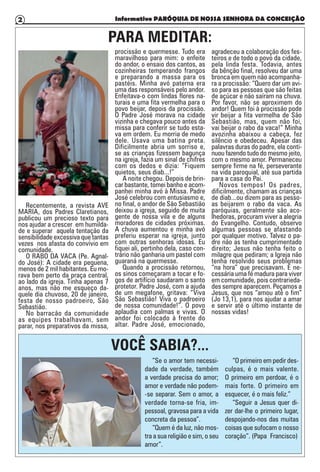 Informativo PARÓQUIA DE NOSSA SENHORA DA CONCEIÇÃO2
PARA MEDITAR:
VOCÊ SABIA?...
Recentemente, a revista AVE
MARIA, dos Padres Claretianos,
publicou um precioso texto para
nos ajudar a crescer em humilda-
de e superar aquela tentação da
sensibilidade excessiva que tantas
vezes nos afasta do convívio em
comunidade.
O RABO DA VACA (Pe. Agnal-
do José): A cidade era pequena,
menos de 2 mil habitantes. Eu mo-
rava bem perto da praça central,
ao lado da igreja. Tinha apenas 7
anos, mas não me esqueço da-
quele dia chuvoso, 20 de janeiro,
festa de nosso padroeiro, São
Sebastião.
No barracão da comunidade
as equipes trabalhavam, sem
parar, nos preparativos da missa,
procissão e quermesse. Tudo era
maravilhoso para mim: o enfeite
do andor, o ensaio dos cantos, as
cozinheiras temperando frangos
e preparando a massa para os
pastéis. Minha avó paterna era
uma das responsáveis pelo andor.
Enfeitava-o com lindas flores na-
turais e uma fita vermelha para o
povo beijar, depois da procissão.
O Padre José morava na cidade
vizinha e chegava pouco antes da
missa para conferir se tudo esta-
va em ordem. Eu morria de medo
dele. Usava uma batina preta.
Dificilmente abria um sorriso e,
se as crianças fizessem bagunça
na igreja, fazia um sinal de chifres
com os dedos e dizia: “Fiquem
quietos, seus diab...!”
A noite chegou. Depois de brin-
car bastante, tomei banho e acom-
panhei minha avó à Missa. Padre
José celebrou com entusiasmo e,
no final, o andor de São Sebastião
deixou a igreja, seguido de muita
gente de nossa vila e de alguns
moradores de cidades próximas.
A chuva aumentou e minha avó
preferiu esperar na igreja, junto
com outras senhoras idosas. Eu
fiquei ali, pertinho dela, caso con-
trário não ganharia um pastel com
guaraná na quermesse.
Quando a procissão retornou,
os sinos começaram a tocar e fo-
gos de artifício saudaram o santo
protetor. Padre José, com a ajuda
de um megafone, gritava: “Viva
São Sebastião! Viva o padroeiro
de nossa comunidade!”. O povo
aplaudia com palmas e vivas. O
andor foi colocado à frente do
altar. Padre José, emocionado,
agradeceu a colaboração dos fes-
teiros e de todo o povo da cidade,
pela linda festa. Todavia, antes
da bênção final, resolveu dar uma
bronca em quem não acompanha-
ra a procissão: “Quero dar um avi-
so para as pessoas que são feitas
de açúcar e não saíram na chuva.
Por favor, não se aproximem do
andor! Quem foi à procissão pode
vir beijar a fita vermelha de São
Sebastião, mas, quem não foi,
vai beijar o rabo da vaca!” Minha
avozinha abaixou a cabeça, fez
silêncio e obedeceu. Apesar das
palavras duras do padre, ela conti-
nuou fazendo tudo do mesmo jeito,
com o mesmo amor. Permaneceu
sempre firme na fé, perseverante
na vida paroquial, até sua partida
para a casa do Pai.
Novos tempos! Os padres,
dificilmente, chamam as crianças
de diab...ou dizem para as pesso-
as beijarem o rabo da vaca. As
paróquias, geralmente são aco-
lhedoras, procuram viver a alegria
do Evangelho. Contudo, observo
algumas pessoas se afastando
por qualquer motivo. Talvez o pa-
dre não as tenha cumprimentado
direito; Jesus não tenha feito o
milagre que pediram; a Igreja não
tenha resolvido seus problemas
“na hora” que precisavam. É ne-
cessária uma fé madura para viver
em comunidade, pois contrarieda-
des sempre aparecem. Peçamos a
Jesus, que nos “amou até o fim”
(Jo 13,1), para nos ajudar a amar
e servir até o último instante de
nossas vidas!
”Se o amor tem necessi-
dade da verdade, também
a verdade precisa do amor;
amor e verdade não podem-
-se separar. Sem o amor, a
verdade torna-se fria, im-
pessoal, gravosa para a vida
concreta da pessoa”.
“Quem é da luz, não mos-
tra a sua religião e sim, o seu
amor”.
“O primeiro em pedir des-
culpas, é o mais valente.
O primeiro em perdoar, é o
mais forte. O primeiro em
esquecer, é o mais feliz.”
“Seguir a Jesus quer di-
zer dar-lhe o primeiro lugar,
despojando-nos das muitas
coisas que sufocam o nosso
coração”. (Papa Francisco)
 