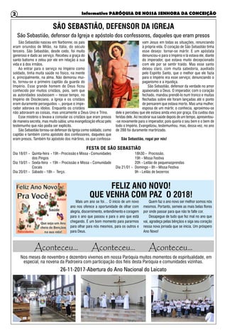Informativo PARÓQUIA DE NOSSA SENHORA DA CONCEIÇÃO2
SÃO SEBASTIÃO, DEFENSOR DA IGREJA
FELIZ ANO NOVO!
QUE VENHA COM PAZ O 2018!
São Sebastião nasceu em Narbonne; os pais
eram oriundos de Milão, na Itália, do século
terceiro. São Sebastião, desde cedo, foi muito
generoso e dado ao serviço. Recebeu a graça do
santo batismo e zelou por ele em relação à sua
vida e à dos irmãos.
Ao entrar para o serviço no Império como
soldado, tinha muita saúde no físico, na mente
e, principalmente, na alma. Não demorou mui-
to, tornou-se o primeiro capitão da guarda do
Império. Esse grande homem de Deus ficou
conhecido por muitos cristãos, pois, sem que
as autoridades soubessem – nesse tempo, no
Império de Diocleciano, a Igreja e os cristãos
eram duramente perseguidos –, porque o impe-
rador adorava os ídolos. Enquanto os cristãos
não adoravam as coisas, mas unicamente a Deus Uno e Trino.
Esse mistério o levava a consolar os cristãos que eram presos
de maneira secreta, mas muito sábia; uma evangelização eficaz pelo
testemunho que não podia ser explícito.
São Sebastião tornou-se defensor da Igreja como soldado, como
capitão e também como apóstolo dos confessores, daqueles que
eram presos. Também foi apóstolo dos mártires, os que confessa-
vam Jesus em todas as situações, renunciando
à própria vida. O coração de São Sebastião tinha
esse desejo: tornar-se mártir. E um apóstata
denunciou-o para o Império e lá estava ele, diante
do imperador, que estava muito decepcionado
com ele por se sentir traído. Mas esse santo
deixou claro, com muita sabedoria, auxiliado
pelo Espírito Santo, que o melhor que ele fazia
para o Império era esse serviço; denunciando o
paganismo e a injustiça.
São Sebastião, defensor da verdade no amor
apaixonado a Deus. O imperador, com o coração
fechado, mandou prendê-lo num tronco e muitas
flechadas sobre ele foram lançadas até o ponto
de pensarem que estava morto. Mas uma mulher,
esposa de um mártir, o conhecia, aproximou-se
dele e percebeu que ele estava ainda vivo por graça. Ela cuidou das
feridas dele. Ao recobrar sua saúde depois de um tempo, apresentou-
-se novamente para o imperador, pois queria o seu bem e o bem de
todo o Império. Evangelizou, testemunhou, mas, dessa vez, no ano
de 288 foi duramente martirizado.
São Sebastião, rogai por nós!
Mais um ano se foi… O início de um novo
ano nos oferece a oportunidade de olhar com
alegria, discernimento, entendimento e coragem
para o ano que passou e para o ano que está
chegando. É um bom momento para pararmos
para olhar para nós mesmos, para os outros e
para Deus.
Quem faz o ano novo ser melhor somos nós
mesmos. Portanto, semeie as mais belas flores
por onde passar para que não te falte cor.
Desapegue de tudo que fez mal no ano que
vai, agradeça pelas bênçãos e siga seu coração
nessa nova jornada que se inicia. Um próspero
Ano Novo!
São Sebastião, defensor da Igreja e apóstolo dos confessores, daqueles que eram presos
FESTA DE SÃO SEBASTIÃO
Dia 18/01 -	 Quinta-feira - 19h - Procissão e Missa - Comunidades
dos Pingos
Dia 19/01 -	 Sexta-feira - 19h - Procissão e Missa - Comunidade
Cocais
Dia 20/01 -	 Sábado - 18h - Terço.
	 18h30 - Procissão.
	 19h - Missa Festiva
	 20h - Leilão de pequenasprendas
Dia 21/01 -	 Domingo - 8h - Missa Festiva
	 9h - Leilão de bezerros
Nos meses de novembro e dezembro vivemos em nossa Paróquia muitos momentos de espiritualidade, em
especial, na novena da Padroeira com participação dos fiéis desta Paróquia e comunidades vizinhas.
26-11-2017-Abertura do Ano Nacional do Laicato
Aconteceu... Aconteceu... Aconteceu...
 