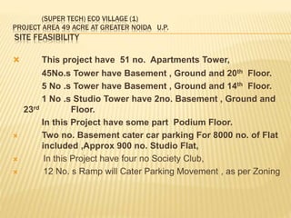 (SUPER TECH) ECO VILLAGE (1)
PROJECT AREA 49 ACRE AT GREATER NOIDA U.P.
SITE FEASIBILITY
 This project have 51 no. Apartments Tower,
45No.s Tower have Basement , Ground and 20th Floor.
5 No .s Tower have Basement , Ground and 14th Floor.
1 No .s Studio Tower have 2no. Basement , Ground and
23rd Floor.
In this Project have some part Podium Floor.
 Two no. Basement cater car parking For 8000 no. of Flat
included ,Approx 900 no. Studio Flat,
 In this Project have four no Society Club,
 12 No. s Ramp will Cater Parking Movement , as per Zoning
 