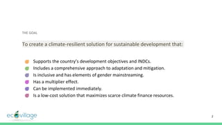 THE GOAL
To create a climate-resilient solution for sustainable development that:
- Supports the country’s development objectives and INDCs.
- Includes a comprehensive approach to adaptation and mitigation.
- Is inclusive and has elements of gender mainstreaming.
- Has a multiplier effect.
- Can be implemented immediately.
- Is a low-cost solution that maximizes scarce climate finance resources.
2
 