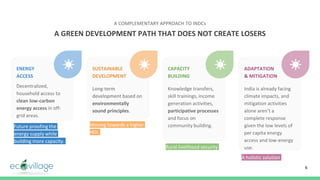 Future proofing the
energy supply while
building more capacity.
6
ENERGY
ACCESS
Decentralized,
household access to
clean low-carbon
energy access in off-
grid areas.
SUSTAINABLE
DEVELOPMENT
Long-term
development based on
environmentally
sound principles.
CAPACITY
BUILDING
Knowledge transfers,
skill trainings, income
generation activities,
participative processes
and focus on
community building.
ADAPTATION
& MITIGATION
India is already facing
climate impacts, and
mitigation activities
alone aren’t a
complete response
given the low levels of
per capita energy
access and low-energy
use.
A GREEN DEVELOPMENT PATH THAT DOES NOT CREATE LOSERS
A COMPLEMENTARY APPROACH TO INDCs
Moving towards a higher
HDI.
Rural livelihood security
A holistic solution
 