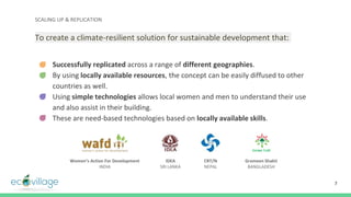 SCALING UP & REPLICATION
To create a climate-resilient solution for sustainable development that:
- Successfully replicated across a range of different geographies.
- By using locally available resources, the concept can be easily diffused to other
countries as well.
- Using simple technologies allows local women and men to understand their use
and also assist in their building.
- These are need-based technologies based on locally available skills.
7
Women’s Action For Development
INDIA
IDEA
SRI LANKA
CRT/N
NEPAL
Grameen Shakti
BANGLADESH
 