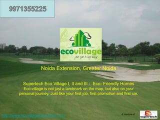Noida Extension, Greater Noida

           Supertech Eco Village I, II and III - Eco- Friendly Homes
           Eco-village is not just a landmark on the map, but also on your
         personal journey. Just like your first job, first promotion and first car.




                                                                        A Venture of
http://www.ecovillagesupertech.com
 
