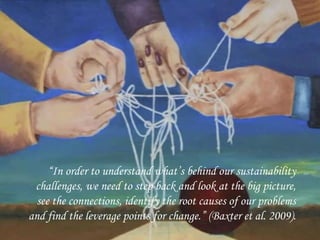 11
“In order to understand what’s behind our sustainability
challenges, we need to step back and look at the big picture,
see the connections, identify the root causes of our problems
and find the leverage points for change.” (Baxter et al. 2009).
 