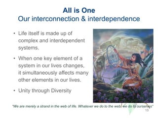 All is One
Our interconnection & interdependence
13
• Life itself is made up of
complex and interdependent
systems.
• When one key element of a
system in our lives changes,
it simultaneously affects many
other elements in our lives.
• Unity through Diversity
“We are merely a strand in the web of life. Whatever we do to the web, we do to ourselves”
 