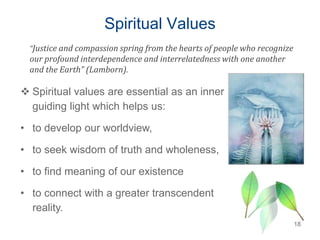 Spiritual Values
18
 Spiritual values are essential as an inner
guiding light which helps us:
• to develop our worldview,
• to seek wisdom of truth and wholeness,
• to find meaning of our existence
• to connect with a greater transcendent
reality.
“Justice and compassion spring from the hearts of people who recognize
our profound interdependence and interrelatedness with one another
and the Earth” (Lamborn).
 