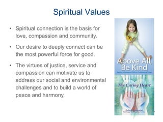 Spiritual Values
19
• Spiritual connection is the basis for
love, compassion and community.
• Our desire to deeply connect can be
the most powerful force for good.
• The virtues of justice, service and
compassion can motivate us to
address our social and environmental
challenges and to build a world of
peace and harmony.
 