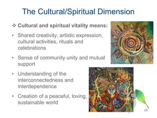 The Cultural/Spiritual Dimension
 Cultural and spiritual vitality means:
• Shared creativity, artistic expression,
cultural activities, rituals and
celebrations
• Sense of community unity and mutual
support
• Understanding of the
interconnectedness and
interdependence
• Creation of a peaceful, loving,
sustainable world
24
 