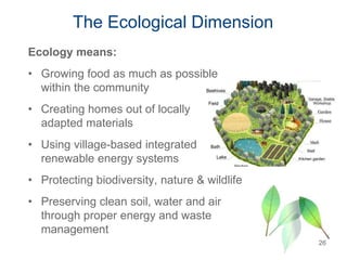 The Ecological Dimension
Ecology means:
• Growing food as much as possible
within the community
• Creating homes out of locally
adapted materials
• Using village-based integrated
renewable energy systems
• Protecting biodiversity, nature & wildlife
• Preserving clean soil, water and air
through proper energy and waste
management
26
 