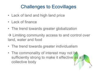 Challenges to Ecovillages
• Lack of land and high land price
• Lack of finance
• The trend towards greater globalization
 Limiting community access to and control over
land, water and food
• The trend towards greater individualism
• The commonality of interest may not be
sufficiently strong to make it effective as a
collective body
31
 
