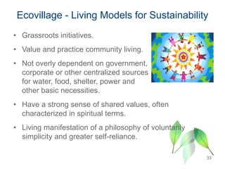 • Grassroots initiatives.
• Value and practice community living.
• Not overly dependent on government,
corporate or other centralized sources
for water, food, shelter, power and
other basic necessities.
• Have a strong sense of shared values, often
characterized in spiritual terms.
• Living manifestation of a philosophy of voluntarily
simplicity and greater self-reliance.
Ecovillage - Living Models for Sustainability
33
 