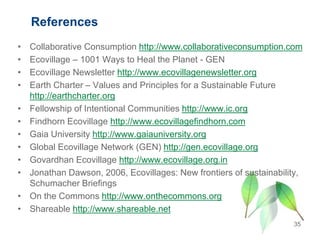 References
• Collaborative Consumption http://www.collaborativeconsumption.com
• Ecovillage – 1001 Ways to Heal the Planet - GEN
• Ecovillage Newsletter http://www.ecovillagenewsletter.org
• Earth Charter – Values and Principles for a Sustainable Future
http://earthcharter.org
• Fellowship of Intentional Communities http://www.ic.org
• Findhorn Ecovillage http://www.ecovillagefindhorn.com
• Gaia University http://www.gaiauniversity.org
• Global Ecovillage Network (GEN) http://gen.ecovillage.org
• Govardhan Ecovillage http://www.ecovillage.org.in
• Jonathan Dawson, 2006, Ecovillages: New frontiers of sustainability,
Schumacher Briefings
• On the Commons http://www.onthecommons.org
• Shareable http://www.shareable.net
35
 