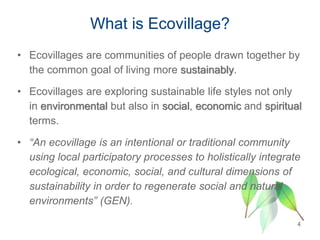 4
• Ecovillages are communities of people drawn together by
the common goal of living more sustainably.
• Ecovillages are exploring sustainable life styles not only
in environmental but also in social, economic and spiritual
terms.
• “An ecovillage is an intentional or traditional community
using local participatory processes to holistically integrate
ecological, economic, social, and cultural dimensions of
sustainability in order to regenerate social and natural
environments” (GEN).
What is Ecovillage?
 