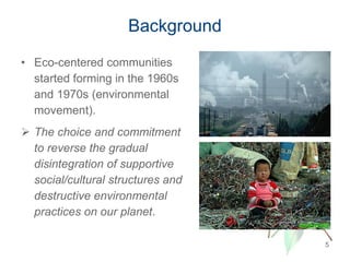 Background
• Eco-centered communities
started forming in the 1960s
and 1970s (environmental
movement).
 The choice and commitment
to reverse the gradual
disintegration of supportive
social/cultural structures and
destructive environmental
practices on our planet.
5
 