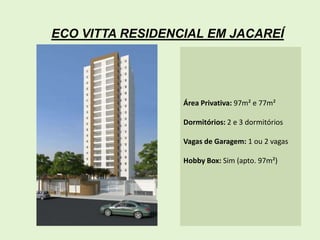 ECO VITTA RESIDENCIAL EM JACAREÍ




                  Área Privativa: 97m² e 77m²

                  Dormitórios: 2 e 3 dormitórios

                  Vagas de Garagem: 1 ou 2 vagas

                  Hobby Box: Sim (apto. 97m²)
 