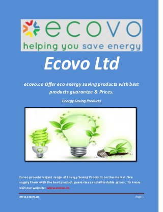 www.ecovo.co Page 1
Ecovo Ltd
ecovo.co Offer eco energy saving products with best
products guarantee & Prices.
Energy Saving Products
Ecovo provide largest range of Energy Saving Products on the market. We
supply them with the best product guarantees and affordable prices. To know
visit our website: www.ecovo.co
 