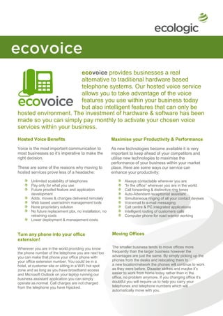 ecovoice provides businesses a real
                        alternative to traditional hardware based
                        telephone systems. Our hosted voice service
                        allows you to take advantage of the voice
                        features you use within your business today
                        but also intelligent features that can only be
hosted environment. The investment ofa
                        delivered from hardware & software has been
made so you can simply pay monthly to activate your chosen voice
services within your business.
Hosted Voice Benefits                                    Maximise your Productivity & Performance

Voice is the most important communication to             As new technologies become available it is very
most businesses so it’s imperative to make the           important to keep ahead of your competitors and
right decision.                                          utilise new technologies to maximise the
                                                         performance of your business within your market
These are some of the reasons why moving to              place. Here are some ways our service can
hosted services prove less of a headache:                enhance your productivity:

        Unlimited scalability of telephones                     Always contactable wherever you are
        Pay only for what you use                               “In the office” wherever you are in the world
        Future proofed feature and application                  Call forwarding & distinctive ring tones
        development                                             Auto-Attendant receptionist assistant
        Adds, moves & changes delivered remotely                Simultaneous ringing of all your contact devises
        Web based user/admin management tools                   Voicemail to e-mail messaging
        None proprietary solution                               Call centre & PC integrated applications
        No future replacement pbx, no installation, no          Intelligent routing of customers calls
        retraining costs                                        Computer phone for road warrior working
        Lower deployment & management costs


Turn any phone into your office                          Moving Offices
extension!
Wherever you are in the world providing you know         The smaller business tends to move offices more
the phone number of the telephone you are next too       frequently than the larger business however the
you can make that phone your office phone with           advantages are just the same. By simply picking up the
your office extension number. You could be in a          phones from the desks and relocating them to
hotel, at customer site or sitting in a WiFi hot spot    a new location/network the phones will continue to work
zone and as long as you have broadband access            as they were before. Disaster strikes and maybe it’s
and Microsoft Outlook on your laptop running our         easier to work from home today rather than in the
business assistant application you can simply            office, no problem anymore. If you changing office it’s
operate as normal. Call charges are not charged          doubtful you will require us to help you carry your
from the telephone you have hijacked.                    telephones and telephone numbers which will
                                                         automatically move with you.
 