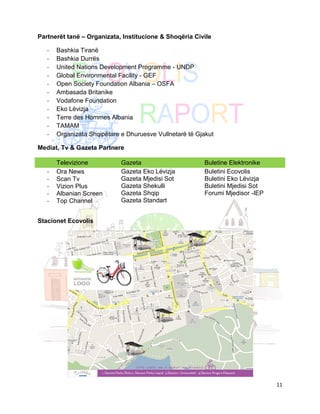 Partnerët tanë – Organizata, Institucione & Shoqëria Civile

   -   Bashkia Tiranë
   -   Bashkia Durrës
   -   United Nations Development Programme - UNDP
   -   Global Environmental Facility - GEF
   -   Open Society Foundation Albania – OSFA
   -   Ambasada Britanike
   -   Vodafone Foundation
   -   Eko Lëvizja
   -   Terre des Hommes Albania
   -   TAMAM
   -   Organizata Shqipëtare e Dhuruesve Vullnetarë të Gjakut

Mediat, Tv & Gazeta Partnere

       Televizione           Gazeta                      Buletine Elektronike
   -   Ora News              Gazeta Eko Lëvizja          Buletini Ecovolis
   -   Scan Tv               Gazeta Mjedisi Sot          Buletini Eko Lëvizja
   -   Vizion Plus           Gazeta Shekulli             Buletini Mjedisi Sot
   -   Albanian Screen       Gazeta Shqip                Forumi Mjedisor -IEP
   -   Top Channel           Gazeta Standart


Stacionet Ecovolis




                                                                                11
 